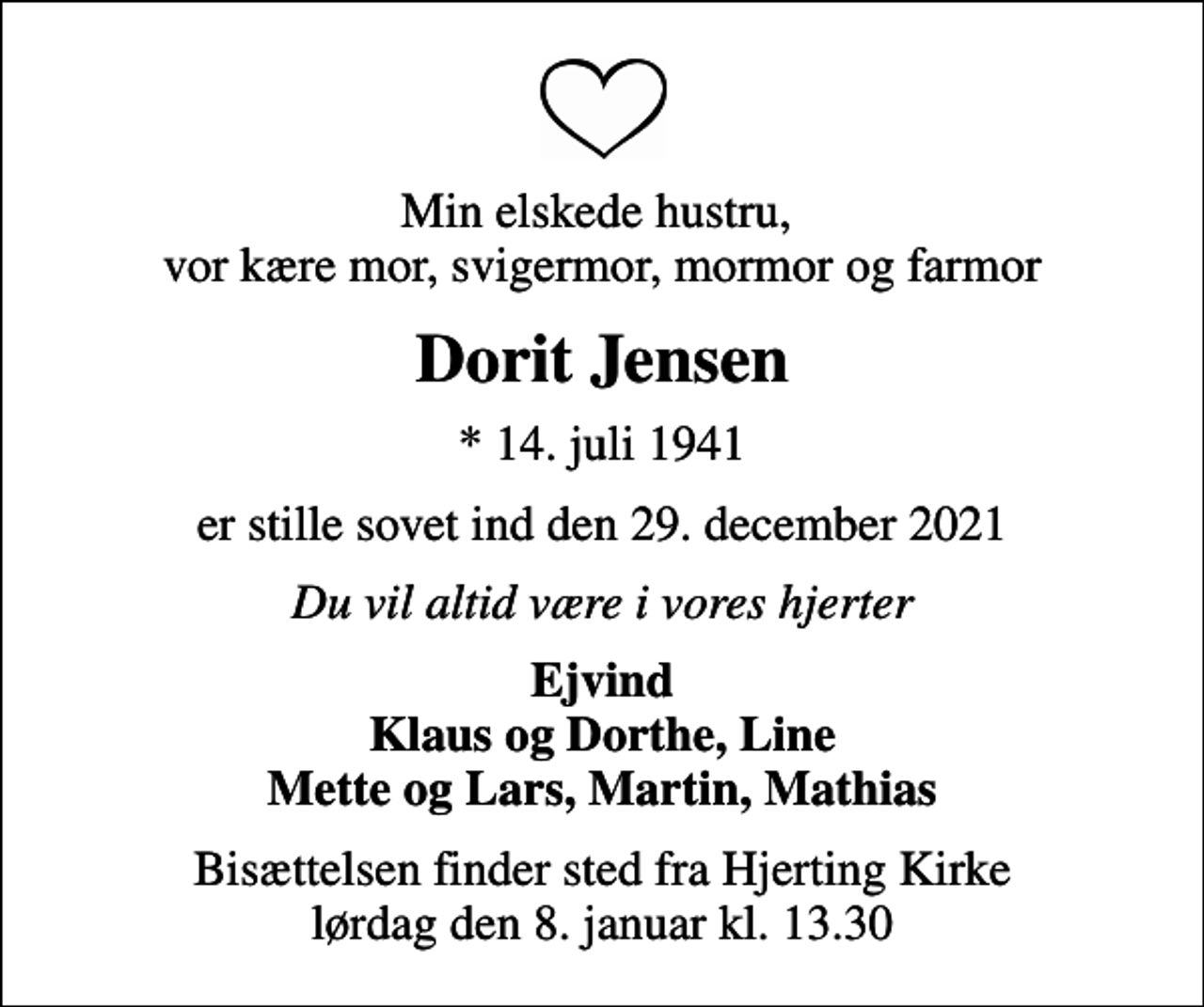 <p>Min elskede hustru, vor kære mor, svigermor, mormor og farmor<br />Dorit Jensen<br />* 14. juli 1941<br />er stille sovet ind den 29. december 2021<br />Du vil altid være i vores hjerter<br />Ejvind Klaus og Dorthe, Line Mette og Lars, Martin, Mathias<br />Bisættelsen finder sted fra Hjerting Kirke lørdag den 8. januar kl. 13.30</p>
