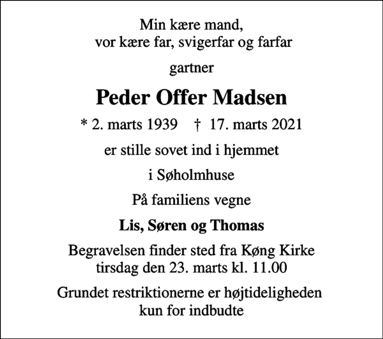 <p>Min kære mand, vor kære far, svigerfar og farfar<br />gartner<br />Peder Offer Madsen<br />* 2. marts 1939 ✝ 17. marts 2021<br />er stille sovet ind i hjemmet<br />i Søholmhuse<br />På familiens vegne<br />Lis, Søren og Thomas<br />Begravelsen finder sted fra Køng Kirke tirsdag den 23. marts kl. 11.00<br />Grundet restriktionerne er højtideligheden kun for indbudte</p>