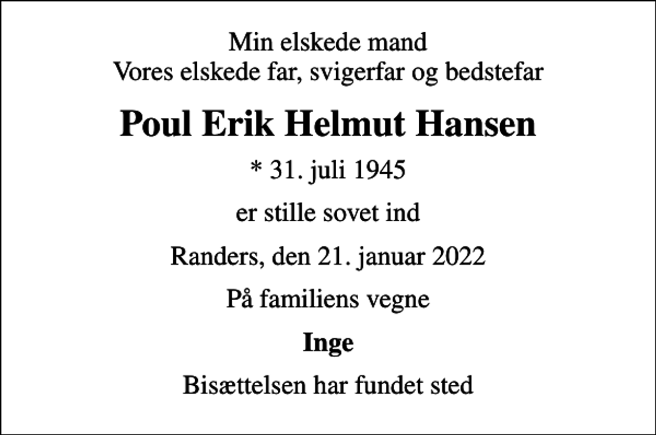 <p>Min elskede mand Vores elskede far, svigerfar og bedstefar<br />Poul Erik Helmut Hansen<br />* 31. juli 1945<br />er stille sovet ind<br />Randers, den 21. januar 2022<br />På familiens vegne<br />Inge<br />Bisættelsen har fundet sted</p>