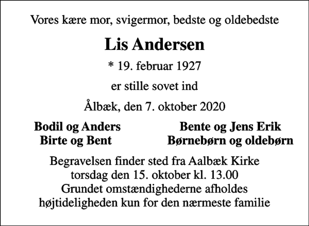 <p>Vores kære mor, svigermor, bedste og oldebedste<br />Lis Andersen<br />* 19. februar 1927<br />er stille sovet ind<br />Ålbæk, den 7. oktober 2020<br />Bodil og Anders<br />Bente og Jens Erik<br />Birte og Bent<br />Børnebørn og oldebørn<br />Begravelsen finder sted fra Aalbæk Kirke torsdag den 15. oktober kl. 13.00 Grundet omstændighederne afholdes højtideligheden kun for den nærmeste familie</p>