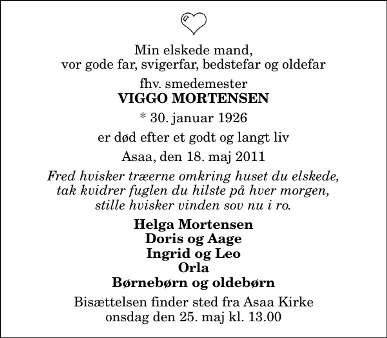 <p>Min elskede mand, vor gode far, svigerfar, bedstefar og oldefar<br />fhv. smedemester<br />Viggo Mortensen<br />* 30. januar 1926<br />er død efter et godt og langt liv<br />Asaa, den 18. maj 2011<br />Fred hvisker træerne omkring huset du elskede, tak kvidrer fuglen du hilste på hver morgen, stille hvisker vinden sov nu i ro.<br />Helga Mortensen Doris og Aage Ingrid og Leo Orla Børnebørn og oldebørn<br />Bisættelsen finder sted fra Aså Kirke onsdag den 25. maj kl. 13.00</p>
