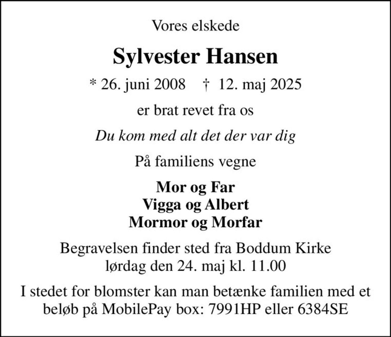 Vores elskede
Sylvester Hansen
* 26. juni 2008    ✝ 12. maj 2025
er brat revet fra os
Du kom med alt det der var dig
På familiens vegne
Mor og Far Vigga og Albert Mormor og Morfar
Begravelsen finder sted fra Boddum Kirke  lørdag den 24. maj kl. 11.00 
I stedet for blomster kan man betænke familien med et beløb på MobilePay box: 7991HP eller 6384SE