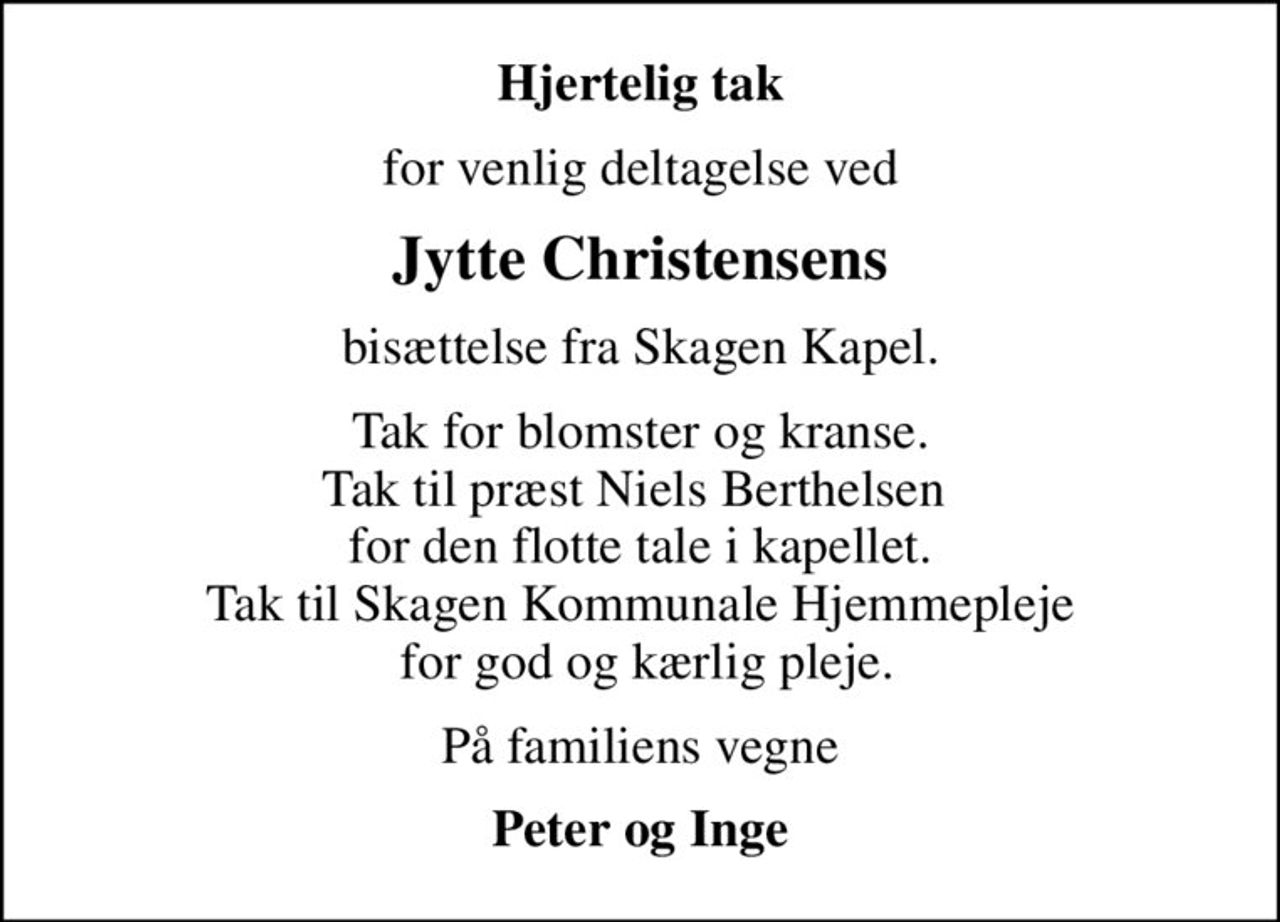Hjertelig tak
for venlig deltagelse ved
Jytte Christensens
bisættelse fra Skagen Kapel.
Tak for blomster og kranse. Tak til præst Niels Berthelsen  for den flotte tale i kapellet. Tak til Skagen Kommunale Hjemmepleje  for god og kærlig pleje.
På familiens vegne
Peter og Inge