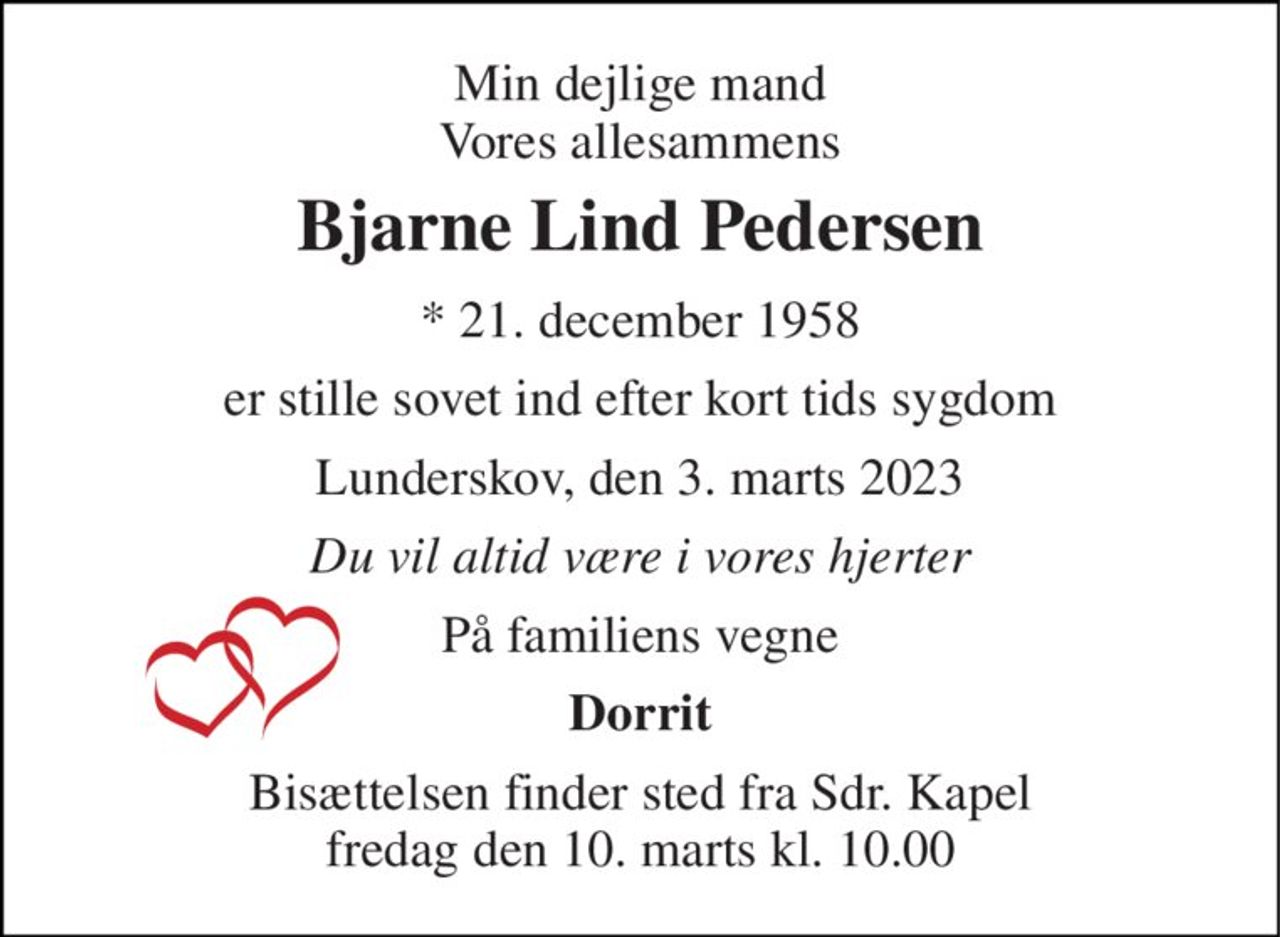 Min dejlige mand Vores allesammens 
Bjarne Lind Pedersen 
* 21. december 1958 
er stille sovet ind efter kort tids sygdom 
Lunderskov, den 3. marts 2023 
Du vil altid være i vores hjerter 
På familiens vegne 
Dorrit 
Bisættelsen finder sted fra Sdr. Kapel fredag den 10. marts kl. 10.00