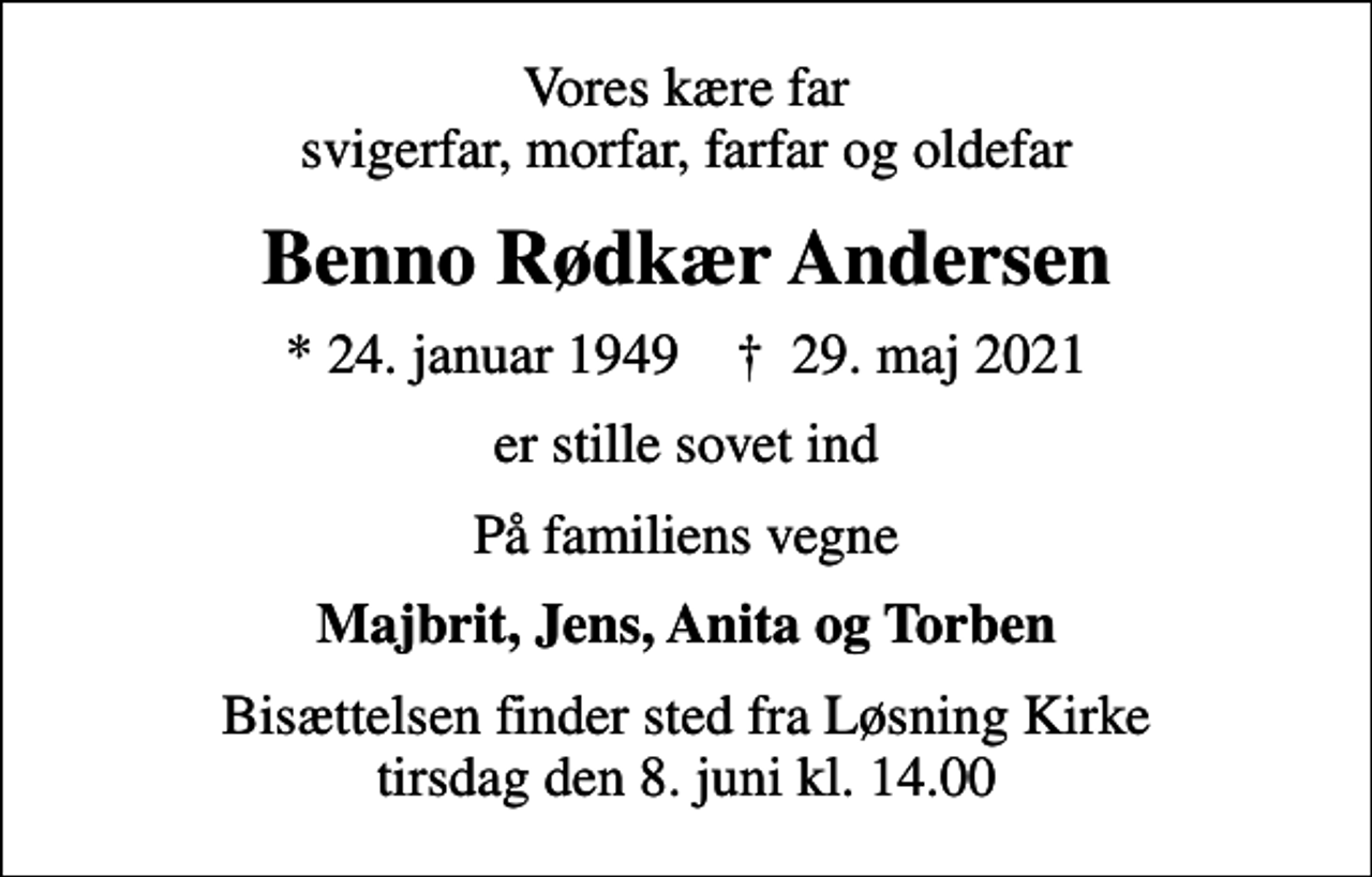 <p>Vores kære far svigerfar, morfar, farfar og oldefar<br />Benno Rødkær Andersen<br />* 24. januar 1949 ✝ 29. maj 2021<br />er stille sovet ind<br />På familiens vegne<br />Majbrit, Jens, Anita og Torben<br />Bisættelsen finder sted fra Løsning Kirke tirsdag den 8. juni kl. 14.00</p>