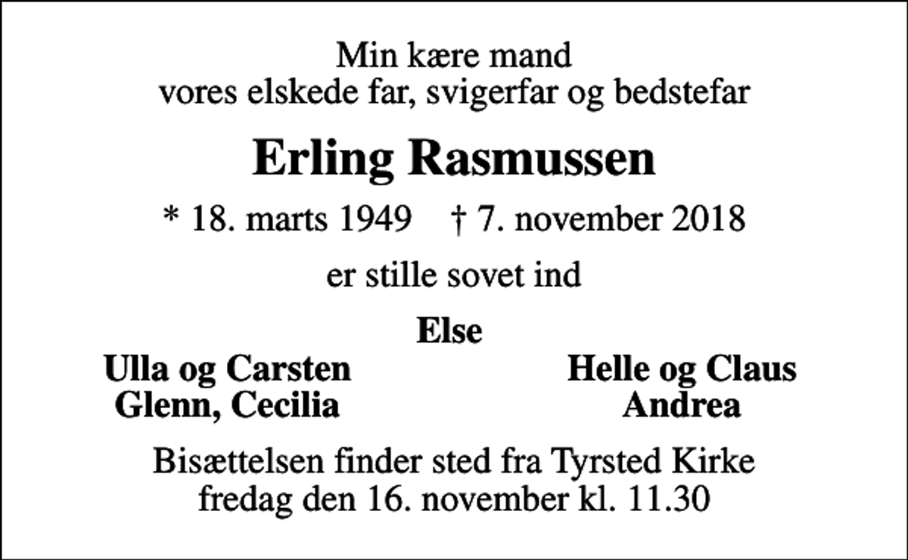 <p>Min kære mand vores elskede far, svigerfar og bedstefar<br />Erling Rasmussen<br />* 18. marts 1949 ✝ 7. november 2018<br />er stille sovet ind<br />Else<br />Ulla og Carsten<br />Helle og Claus<br />Glenn, Cecilia<br />Andrea<br />Bisættelsen finder sted fra Tyrsted Kirke fredag den 16. november kl. 11.30</p>