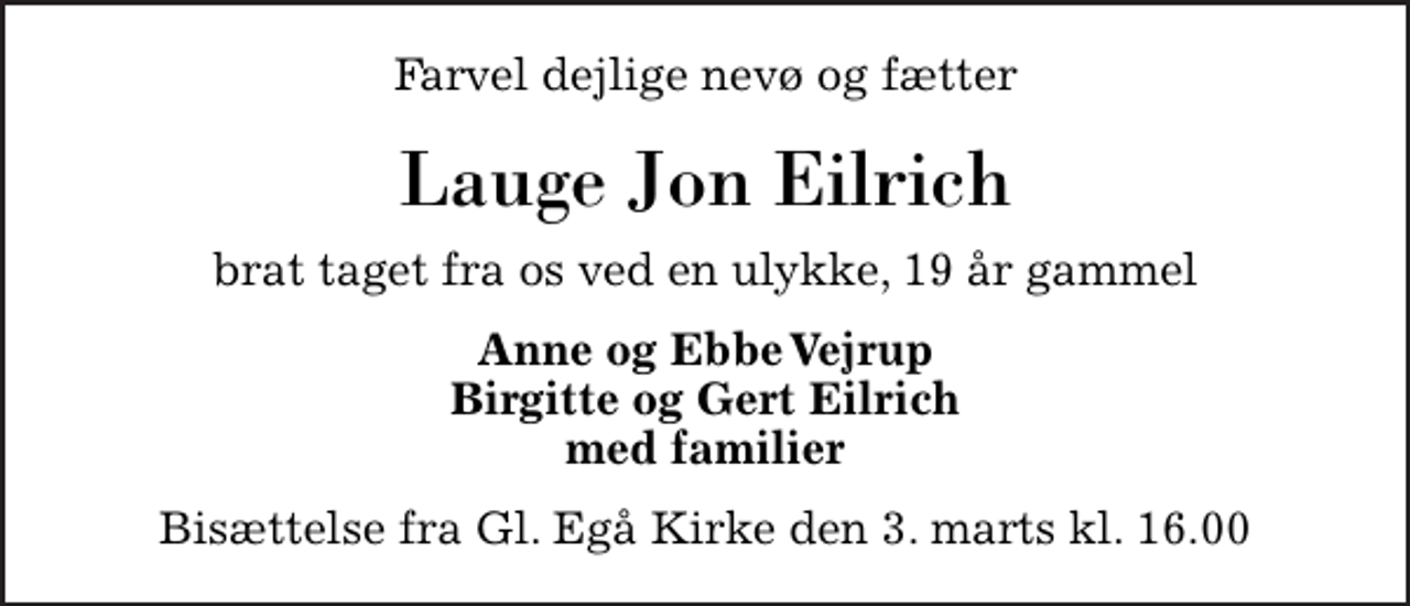 <p>Farvel dejlige nevø og fætter<br />Lauge Jon Eilrich<br />brat taget fra os ved en ulykke, 19 år gammel<br />Anne og Ebbe Vejrup Birgitte og Gert Eilrich med familier<br />Bisættelse fra Gl. Egå Kirke den 3. marts kl. 16.00</p>
