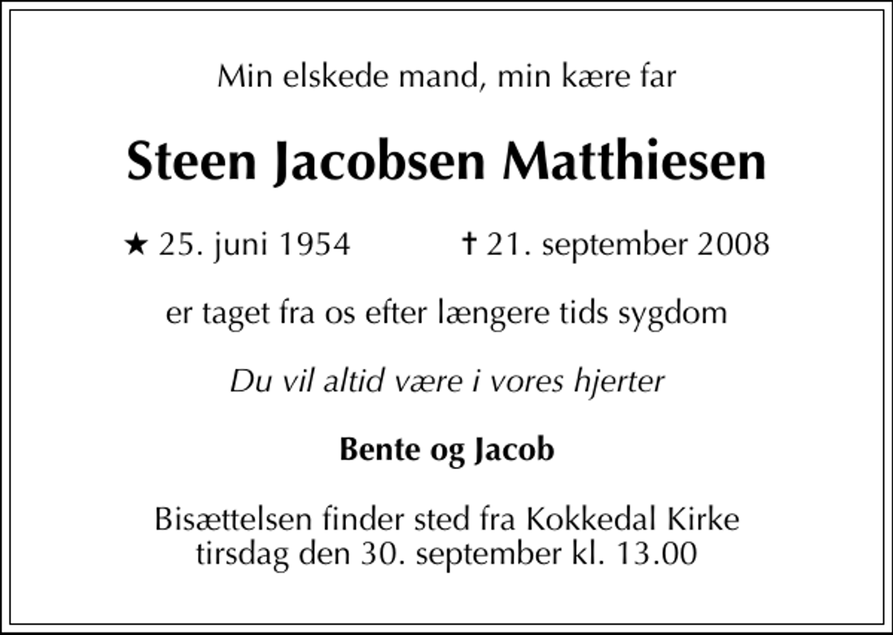 <p>Min elskede mand, min kære far<br />Steen Jacobsen Matthiesen<br />* 25. juni 1954 ✝ 21. september 2008<br />er taget fra os efter længere tids sygdom<br />Du vil altid være i vores hjerter<br />Bente og Jacob<br />Bisættelsen finder sted fra Kokkedal Kirke tirsdag den 30. september kl. 13.00</p>