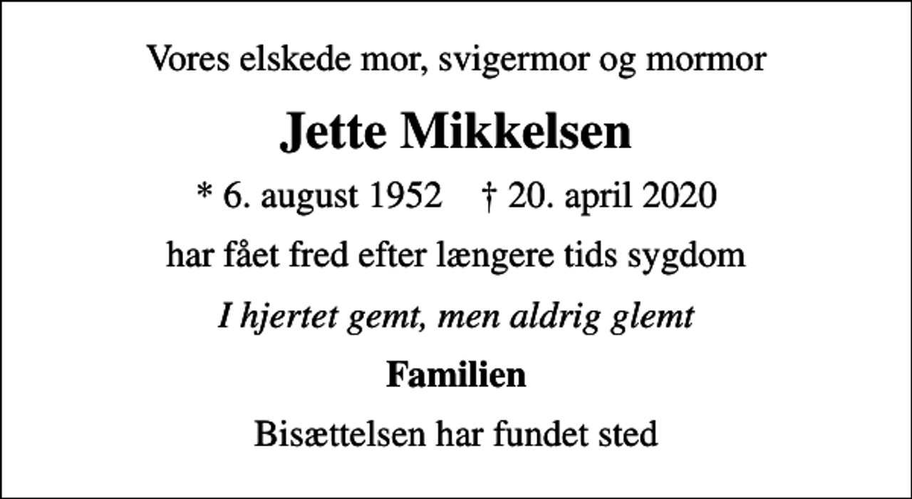 <p>Vores elskede mor, svigermor og mormor<br />Jette Mikkelsen<br />* 6. august 1952 ✝ 20. april 2020<br />har fået fred efter længere tids sygdom<br />I hjertet gemt, men aldrig glemt<br />Familien<br />Bisættelsen har fundet sted</p>