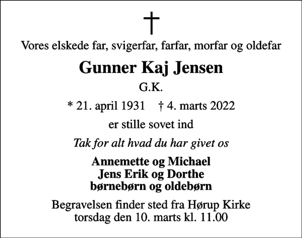 <p>Vores elskede far, svigerfar, farfar, morfar og oldefar<br />Gunner Kaj Jensen<br />G.K.<br />* 21. april 1931 ✝ 4. marts 2022<br />er stille sovet ind<br />Tak for alt hvad du har givet os<br />Annemette og Michael Jens Erik og Dorthe børnebørn og oldebørn<br />Begravelsen finder sted fra Hørup Kirke torsdag den 10. marts kl. 11.00</p>