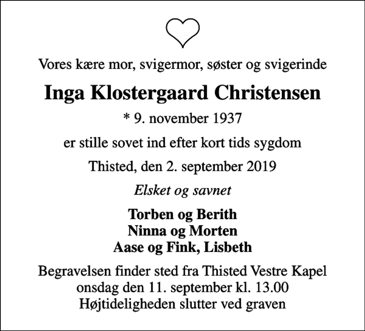<p>Vores kære mor, svigermor, søster og svigerinde<br />Inga Klostergaard Christensen<br />* 9. november 1937<br />er stille sovet ind efter kort tids sygdom<br />Thisted, den 2. september 2019<br />Elsket og savnet<br />Torben og Berith Ninna og Morten Aase og Fink, Lisbeth<br />Begravelsen finder sted fra Thisted Vestre Kapel onsdag den 11. september kl. 13.00 Højtideligheden slutter ved graven</p>