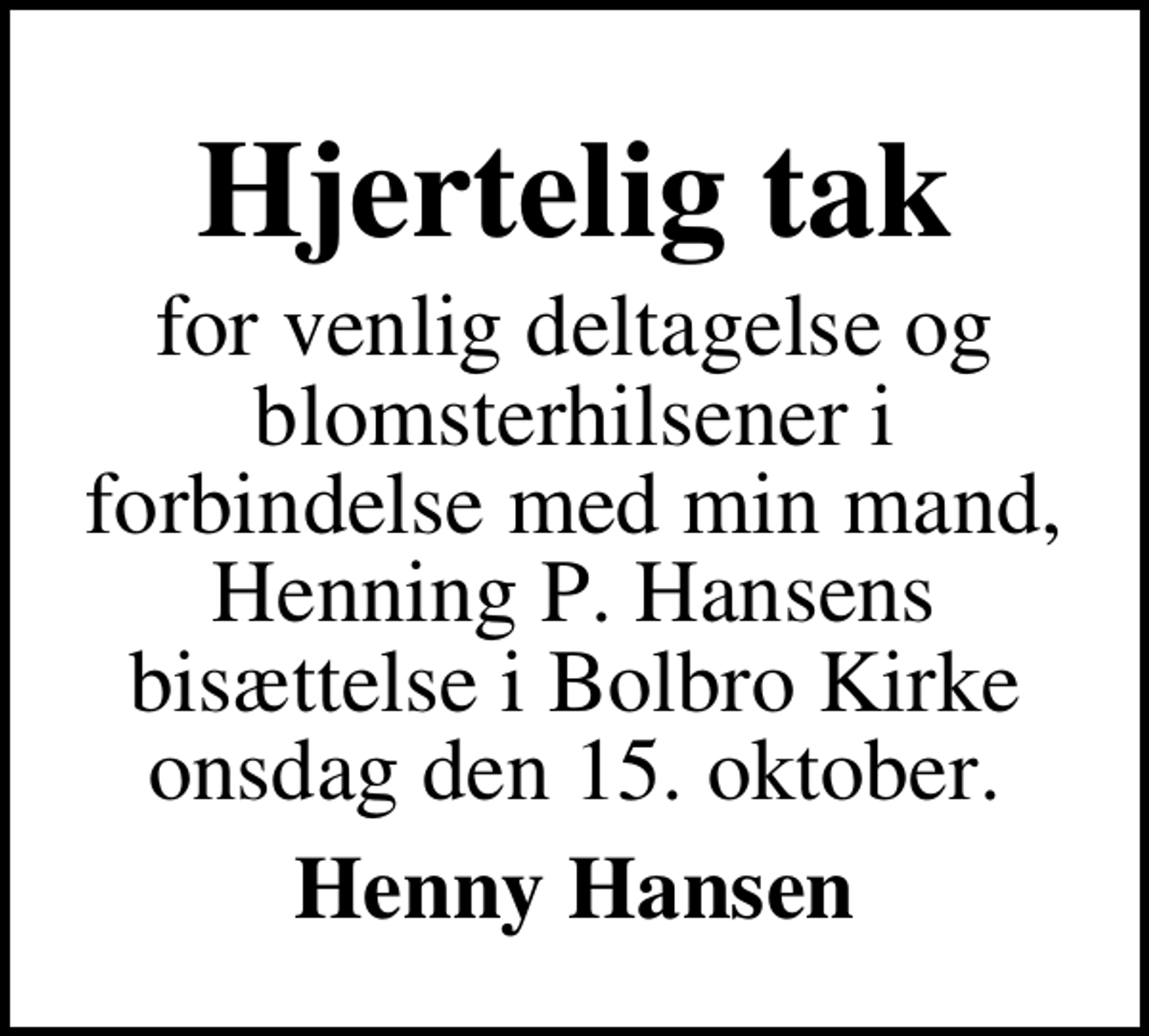 <p>Hjertelig tak<br />for venlig deltagelse og blomsterhilsener i forbindelse med min mand, Henning P. Hansens bisættelse i Bolbro Kirke onsdag den 15. oktober.<br />Henny Hansen</p>
