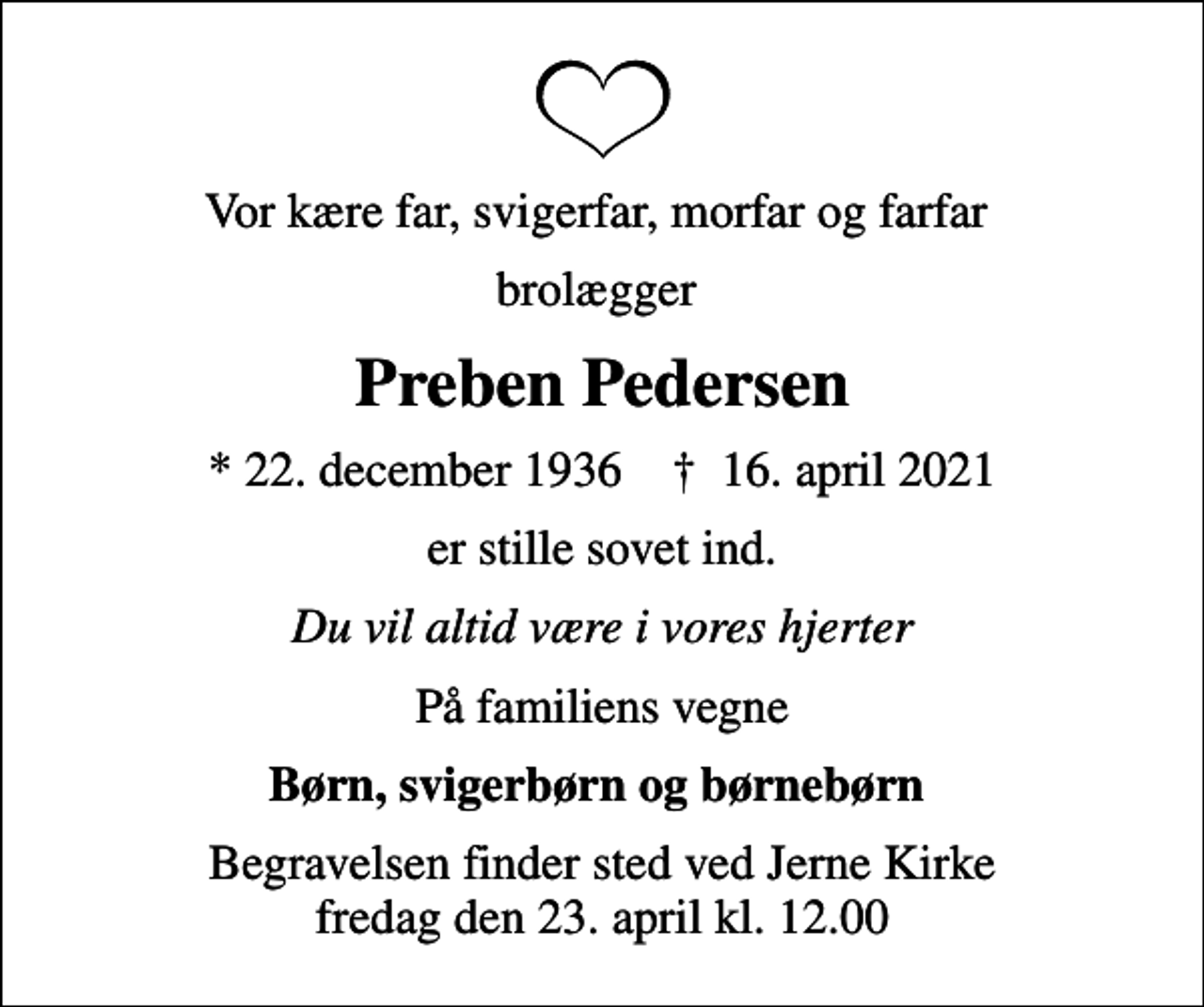 <p>Vor kære far, svigerfar, morfar og farfar<br />brolægger<br />Preben Pedersen<br />* 22. december 1936 ✝ 16. april 2021<br />er stille sovet ind.<br />Du vil altid være i vores hjerter<br />På familiens vegne<br />Børn, svigerbørn og børnebørn<br />Begravelsen finder sted ved Jerne Kirke fredag den 23. april kl. 12.00</p>