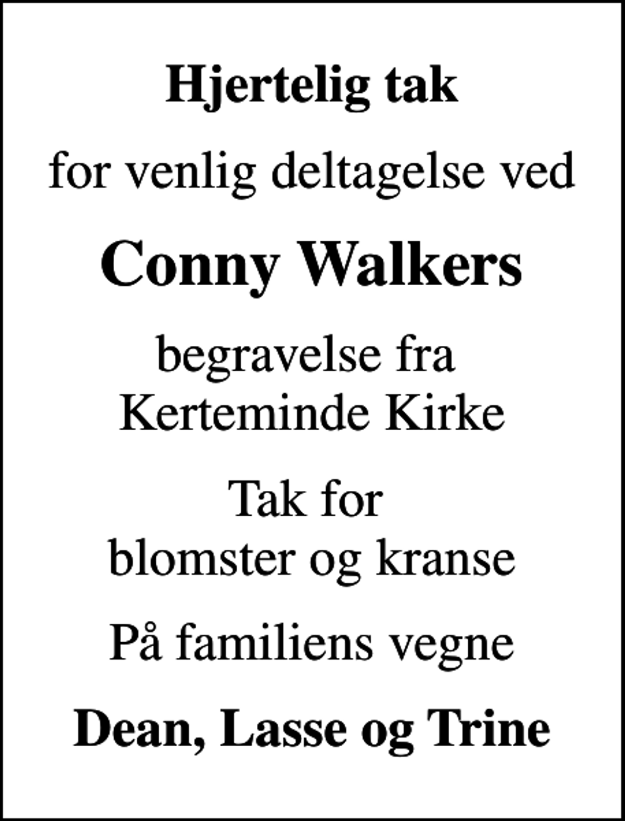 <p>Hjertelig tak<br />for venlig deltagelse ved<br />Conny Walkers<br />begravelse fra Kerteminde Kirke<br />Tak for blomster og kranse<br />På familiens vegne<br />Dean, Lasse og Trine</p>