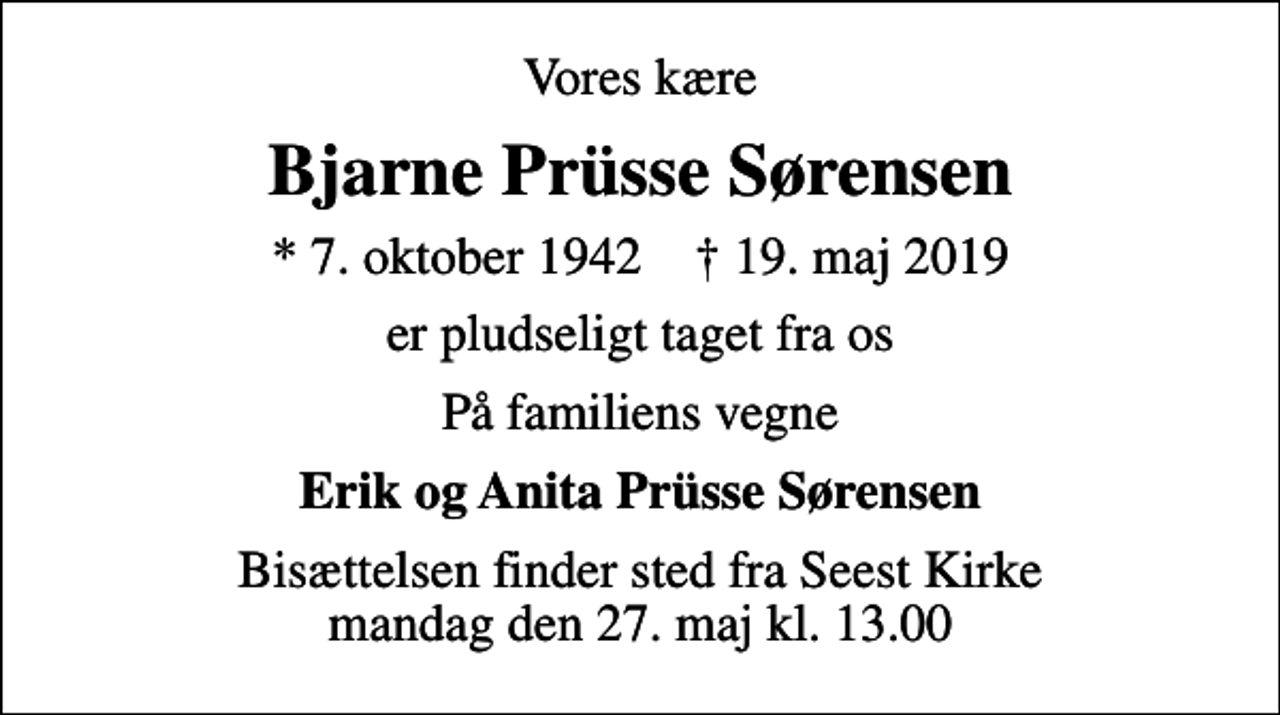 <p>Vores kære<br />Bjarne Prüsse Sørensen<br />* 7. oktober 1942 ✝ 19. maj 2019<br />er pludseligt taget fra os<br />På familiens vegne<br />Erik og Anita Prüsse Sørensen<br />Bisættelsen finder sted fra Seest Kirke mandag den 27. maj kl. 13.00</p>