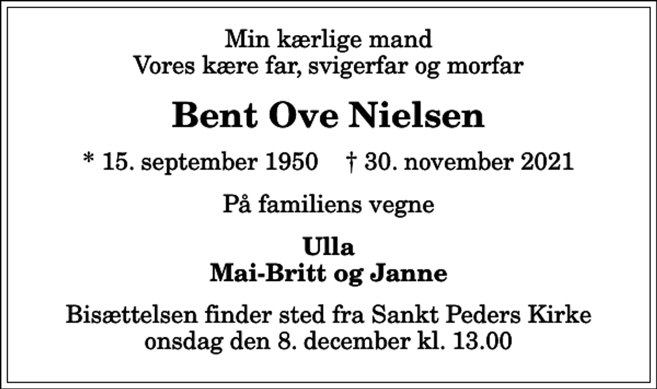 <p>Min kærlige mand Vores kære far, svigerfar og morfar<br />Bent Ove Nielsen<br />* 15. september 1950 ✝ 30. november 2021<br />På familiens vegne<br />Ulla Mai-Britt og Janne<br />Bisættelsen finder sted fra Sankt Peders Kirke onsdag den 8. december kl. 13.00</p>