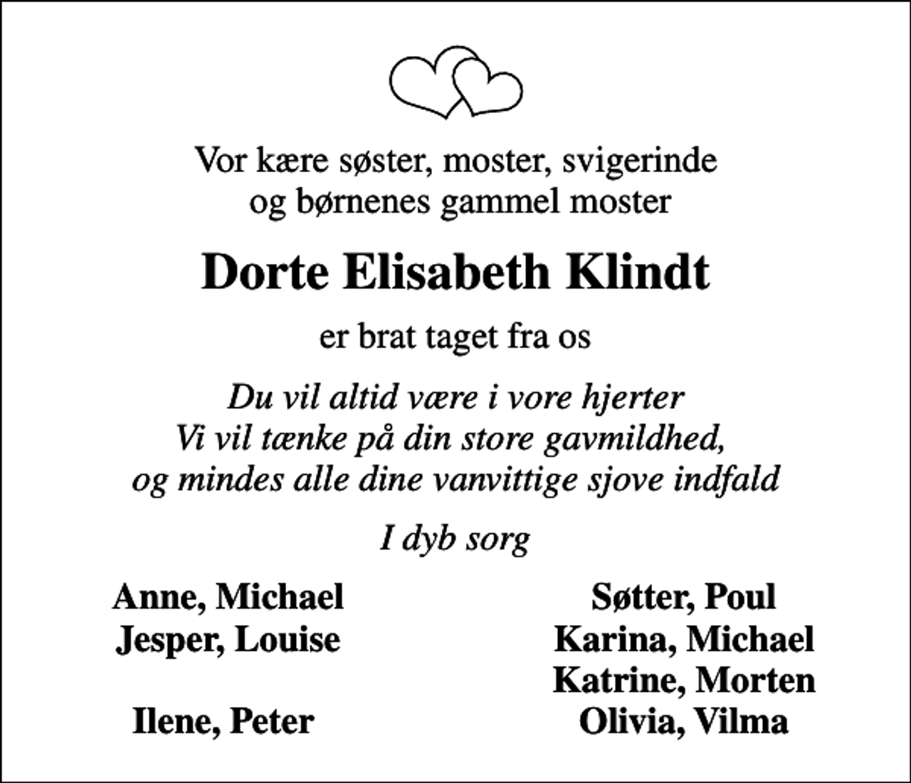 <p>Vor kære søster, moster, svigerinde og børnenes gammel moster<br />Dorte Elisabeth Klindt<br />er brat taget fra os<br />Du vil altid være i vore hjerter Vi vil tænke på din store gavmildhed, og mindes alle dine vanvittige sjove indfald<br />I dyb sorg<br />Anne, Michael<br />Søtter, Poul<br />Jesper, Louise<br />Karina, Michael<br />Katrine, Morten<br />Ilene, Peter<br />Olivia, Vilma</p>