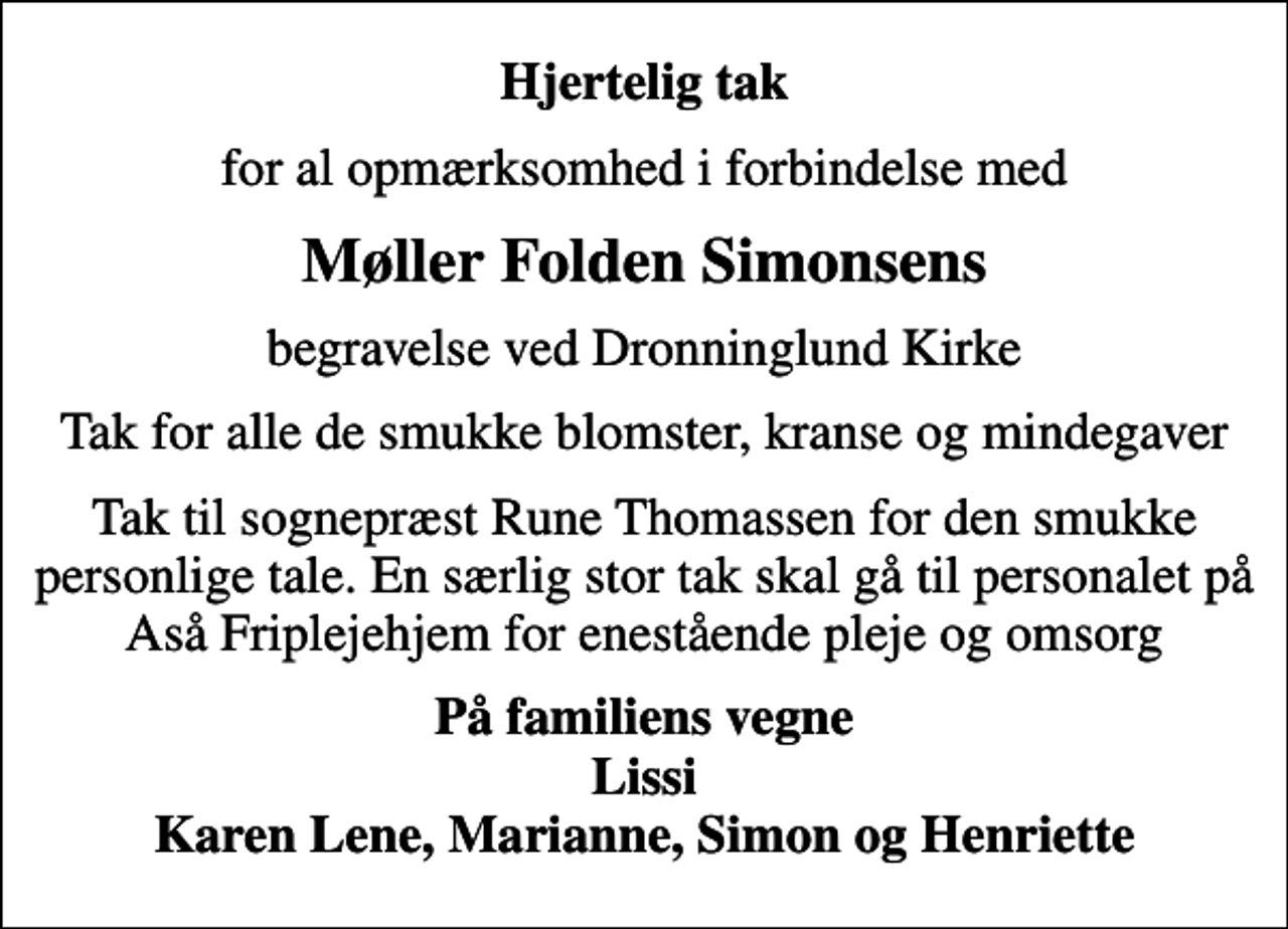 <p>Hjertelig tak<br />for al opmærksomhed i forbindelse med<br />Møller Folden Simonsens<br />begravelse ved Dronninglund Kirke<br />Tak for alle de smukke blomster, kranse og mindegaver<br />Tak til sognepræst Rune Thomassen for den smukke personlige tale. En særlig stor tak skal gå til personalet på Aså Friplejehjem for enestående pleje og omsorg<br />På familiens vegne Lissi Karen Lene, Marianne, Simon og Henriette</p>