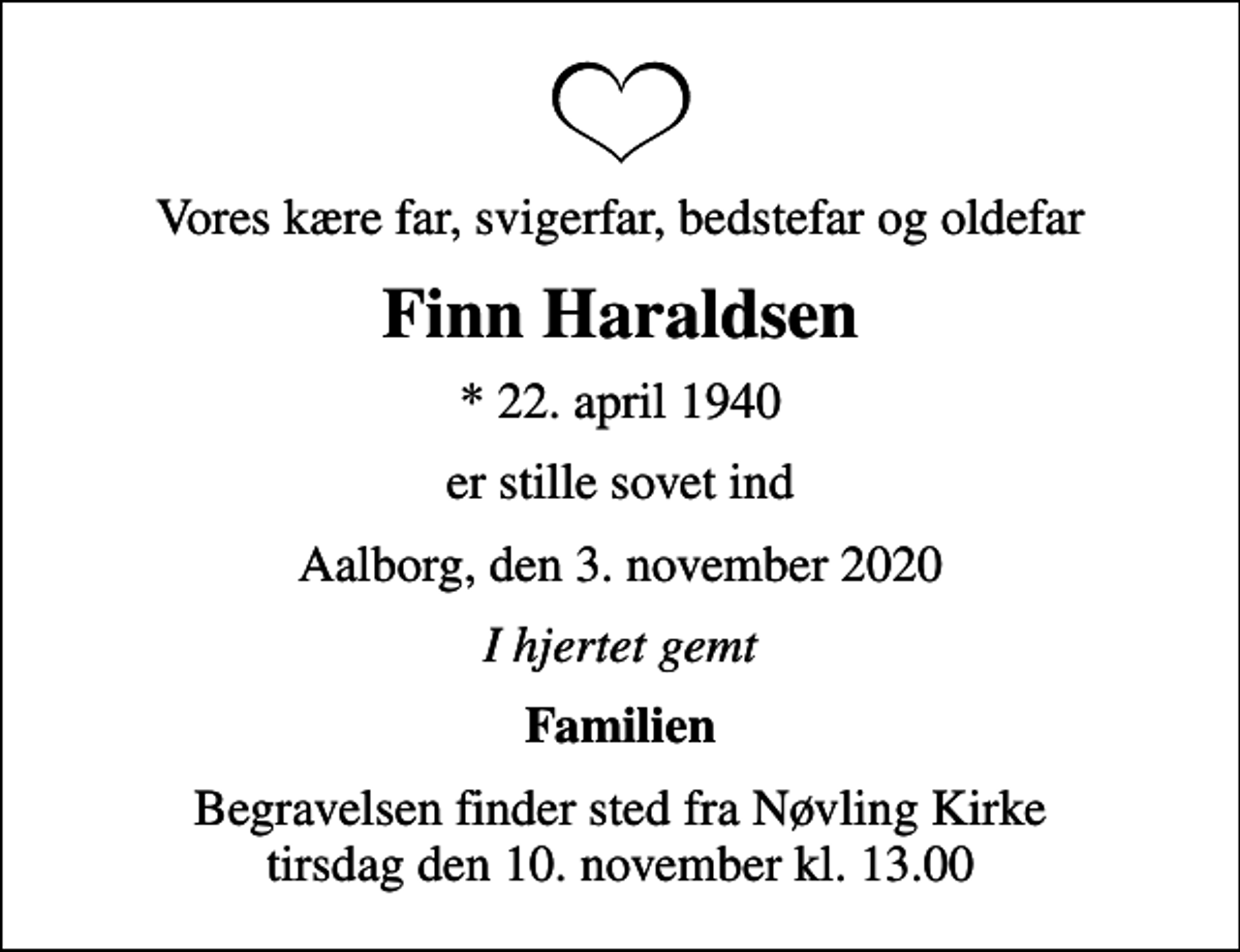 <p>Vores kære far, svigerfar, bedstefar og oldefar<br />Finn Haraldsen<br />* 22. april 1940<br />er stille sovet ind<br />Aalborg, den 3. november 2020<br />I hjertet gemt<br />Familien<br />Begravelsen finder sted fra Nøvling Kirke tirsdag den 10. november kl. 13.00</p>