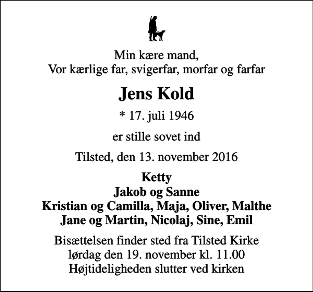 <p>Min kære mand, Vor kærlige far, svigerfar, morfar og farfar<br />Jens Kold<br />* 17. juli 1946<br />er stille sovet ind<br />Tilsted, den 13. november 2016<br />Ketty Jakob og Sanne Kristian og Camilla, Maja, Oliver, Malthe Jane og Martin, Nicolaj, Sine, Emil<br />Bisættelsen finder sted fra Tilsted Kirke lørdag den 19. november kl. 11.00 Højtideligheden slutter ved kirken</p>