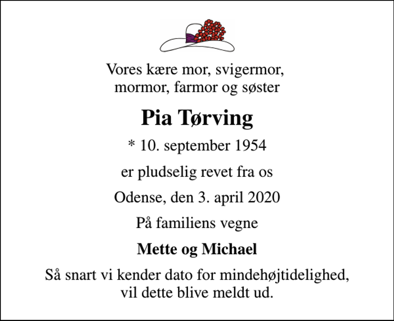 <p>Vores kære mor, svigermor, mormor, farmor og søster<br />Pia Tørving<br />* 10. september 1954<br />er pludselig revet fra os<br />Odense, den 3. april 2020<br />På familiens vegne<br />Mette og Michael<br />Så snart vi kender dato for mindehøjtidelighed, vil dette blive meldt ud.</p>