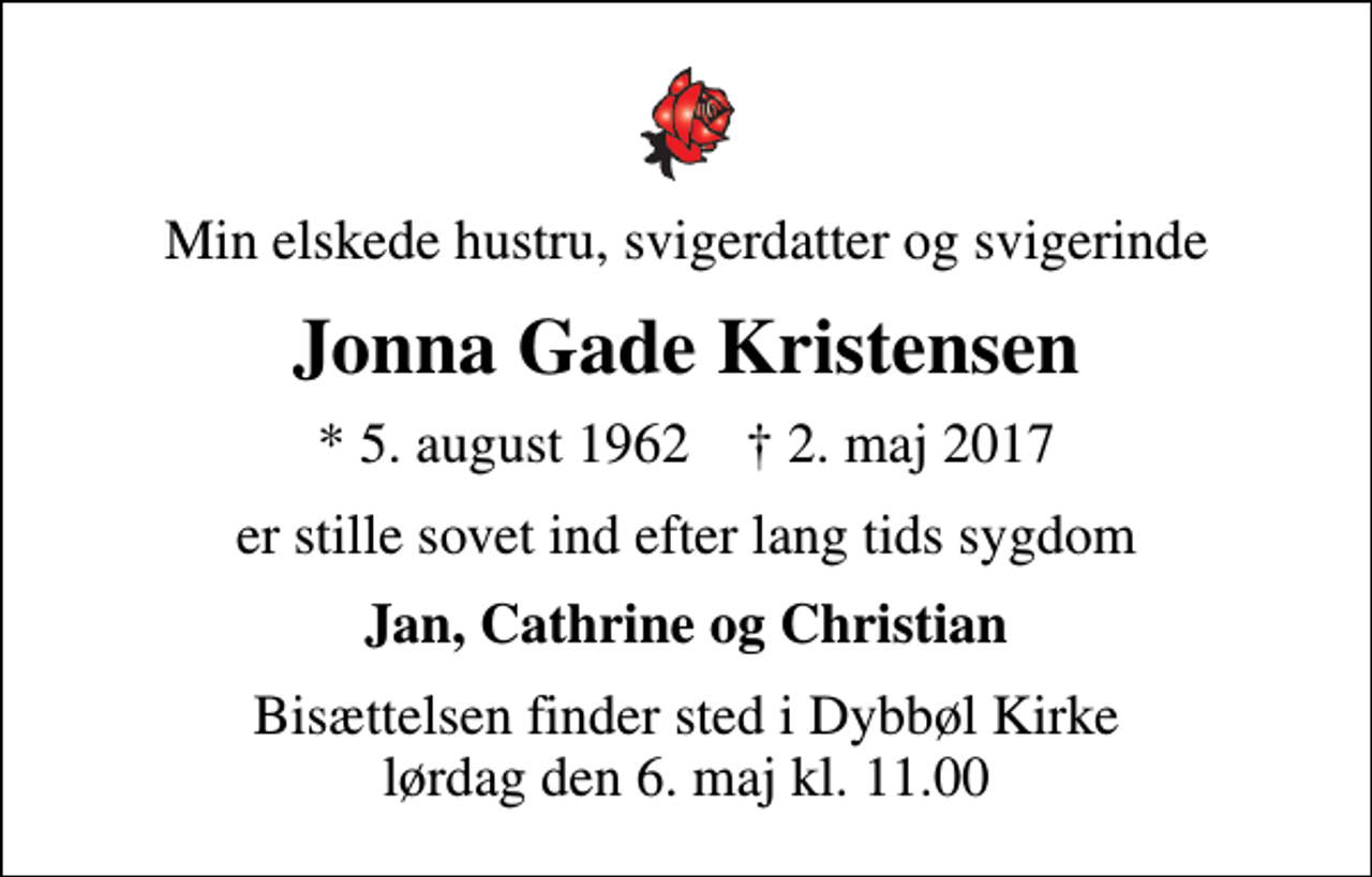 <p>Min elskede hustru, svigerdatter og svigerinde<br />Jonna Gade Kristensen<br />* 5. august 1962 ✝ 2. maj 2017<br />er stille sovet ind efter lang tids sygdom<br />Jan, Cathrine og Christian<br />Bisættelsen finder sted i Dybbøl Kirke lørdag den 6. maj kl. 11.00</p>