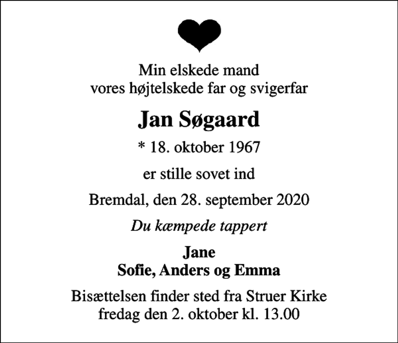 <p>Min elskede mand vores højtelskede far og svigerfar<br />Jan Søgaard<br />* 18. oktober 1967<br />er stille sovet ind<br />Bremdal, den 28. september 2020<br />Du kæmpede tappert<br />Jane Sofie, Anders og Emma<br />Bisættelsen finder sted fra Struer Kirke fredag den 2. oktober kl. 13.00</p>