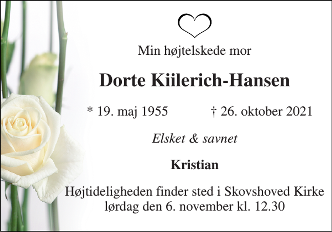<p>Min højtelskede mor<br />Dorte Kiilerich-Hansen<br />*​ 19. maj 1955<br />†​ 26. oktober 2021​<br />Elsket &amp; savnet<br />Kristian<br />Højtideligheden finder sted i Skovshoved Kirke​ lørdag den 6. november​ kl. 12.30</p>