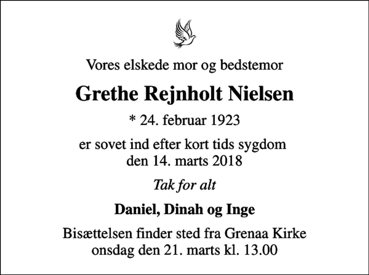 <p>Vores elskede mor og bedstemor<br />Grethe Rejnholt Nielsen<br />* 24. februar 1923<br />er sovet ind efter kort tids sygdom den 14. marts 2018<br />Tak for alt<br />Daniel, Dinah og Inge<br />Bisættelsen finder sted fra Grenaa Kirke onsdag den 21. marts kl. 13.00</p>