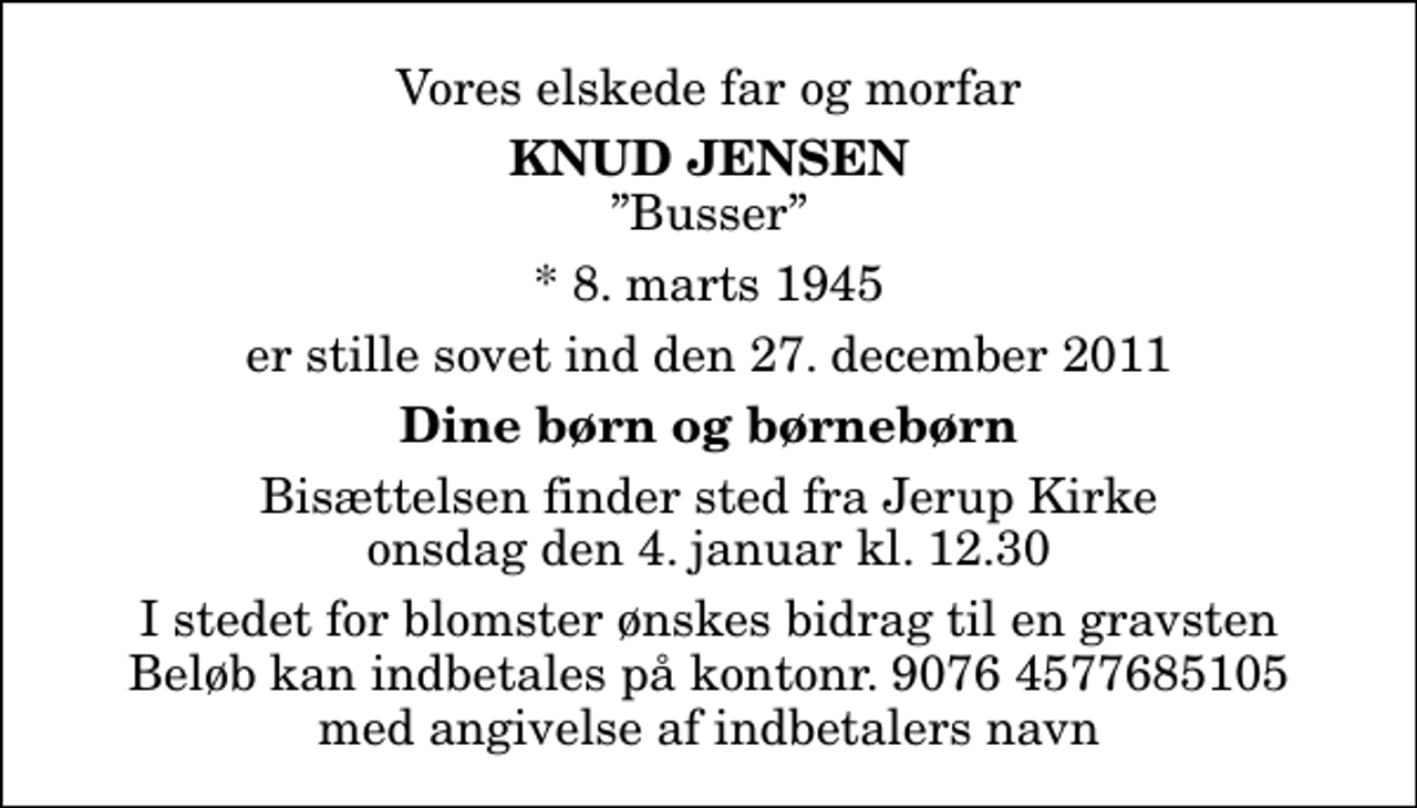 <p>Vores elskede far og morfar<br />Knud Jensen<br />Busser<br />* 8. marts 1945<br />er stille sovet ind den 27. december 2011<br />Dine børn og børnebørn<br />Bisættelsen finder sted fra Jerup Kirke onsdag den 4. januar kl. 12.30 I stedet for blomster ønskes bidrag til en gravsten Beløb kan indbetales på kontonr. 9076 4577685105 med angivelse af indbetalers navn</p>