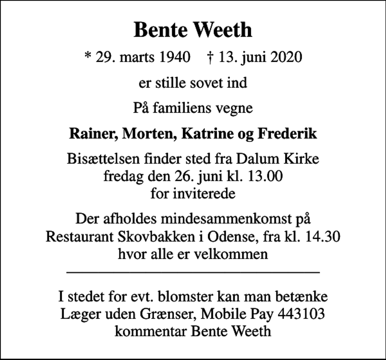 <p>Bente Weeth<br />* 29. marts 1940 ✝ 13. juni 2020<br />er stille sovet ind<br />På familiens vegne<br />Rainer, Morten, Katrine og Frederik<br />Bisættelsen finder sted fra Dalum Kirke fredag den 26. juni kl. 13.00 for inviterede<br />Der afholdes mindesammenkomst på Restaurant Skovbakken i Odense, fra kl. 14.30 hvor alle er velkommen<br />I stedet for evt. blomster kan man betænke<br />Læger uden Grænser reg.4190kontonr.10136024mrk. Bente<br />Weeth<br />I stedet for evt. blomster kan man betænke Læger uden Grænser, Mobile Pay 443103 kommentar Bente Weeth</p>