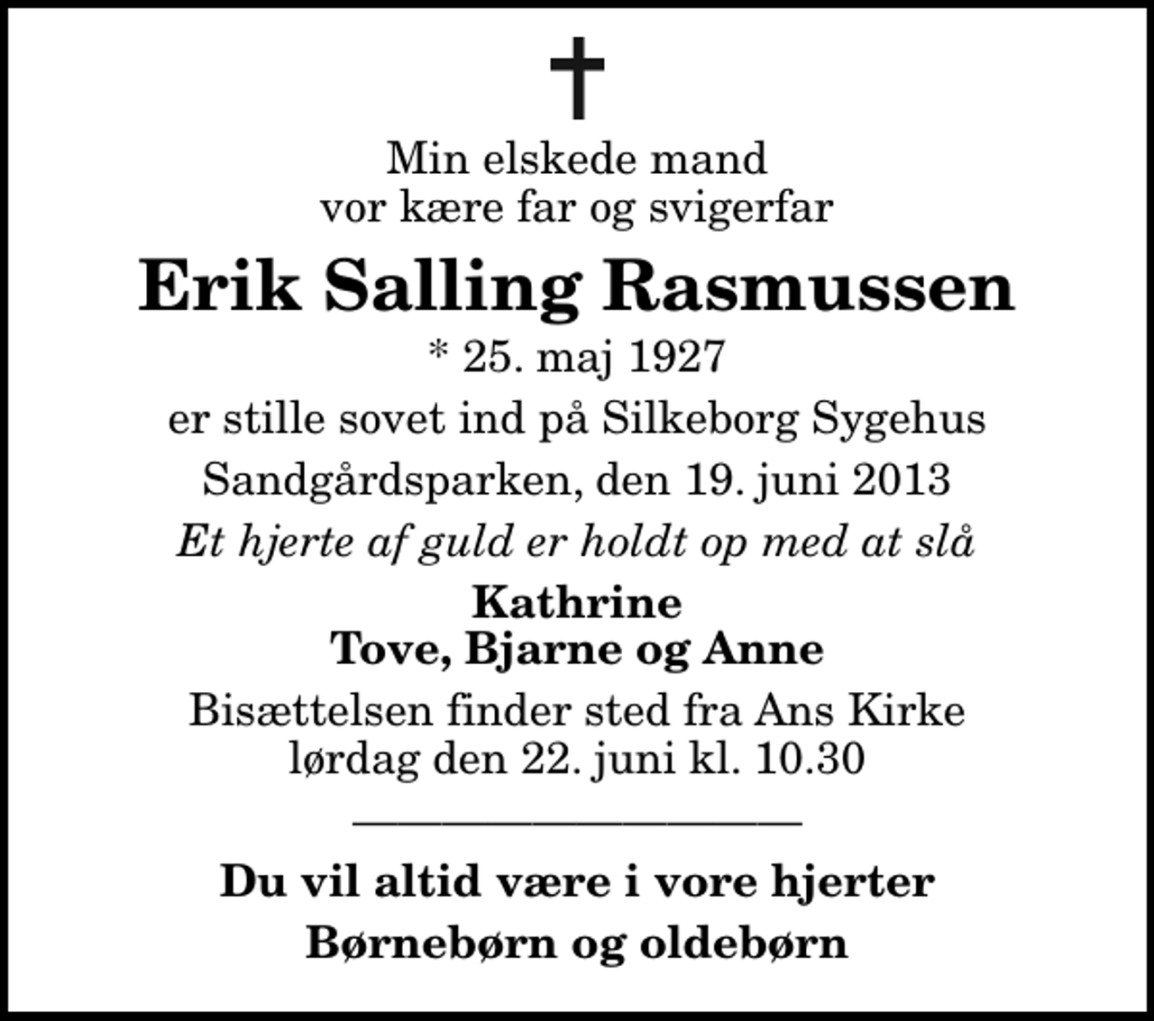 <p>Min elskede mand vor kære far og svigerfar<br />Erik Salling Rasmussen<br />* 25. maj 1927<br />er stille sovet ind på Silkeborg Sygehus<br />Sandgårdsparken, den 19. juni 2013<br />Et hjerte af guld er holdt op med at slå<br />Kathrine Tove, Bjarne og Anne<br />Bisættelsen finder sted fra Ans Kirke lørdag den 22. juni kl. 10.30<br />Du vil altid være i vore hjerter<br />Børnebørn og oldebørn</p>