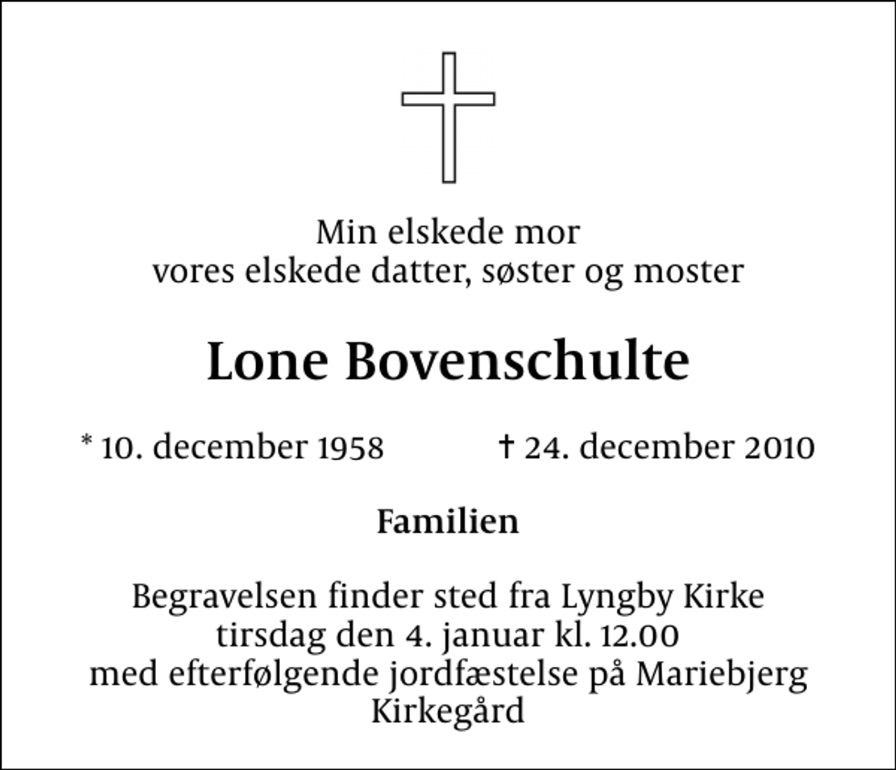 <p>Min elskede mor vores elskede datter, søster og moster<br />Lone Bovenschulte<br />* 10. december 1958 ✝ 24. december 2010<br />Familien<br />Begravelsen finder sted fra Lyngby Kirke tirsdag den 4. januar kl. 12.00 med efterfølgende jordfæstelse på Mariebjerg Kirkegård</p>