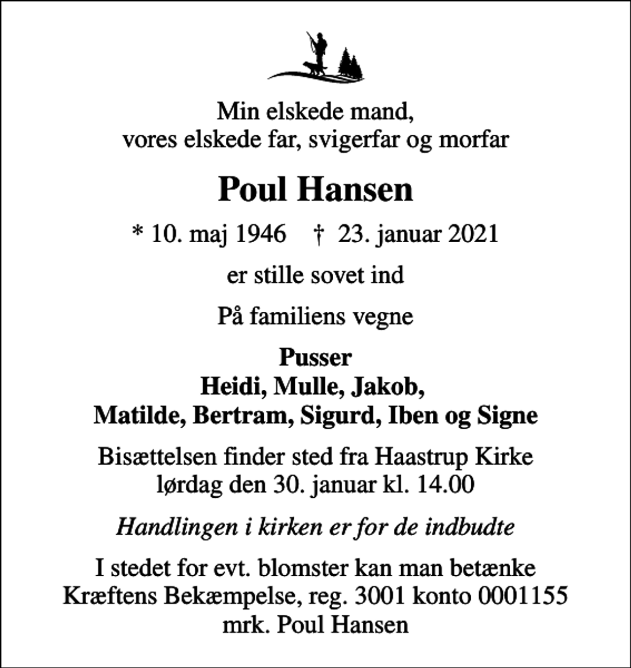 <p>Min elskede mand, vores elskede far, svigerfar og morfar<br />Poul Hansen<br />* 10. maj 1946 ✝ 23. januar 2021<br />er stille sovet ind<br />På familiens vegne<br />Pusser Heidi, Mulle, Jakob, Matilde, Bertram, Sigurd, Iben og Signe<br />Bisættelsen finder sted fra Haastrup Kirke lørdag den 30. januar kl. 14.00<br />Handlingen i kirken er for de indbudte<br />I stedet for evt. blomster kan man betænke<br />Kræftens Bekæmpelse reg.3001konto0001155mrk. Poul<br />Hansen</p>