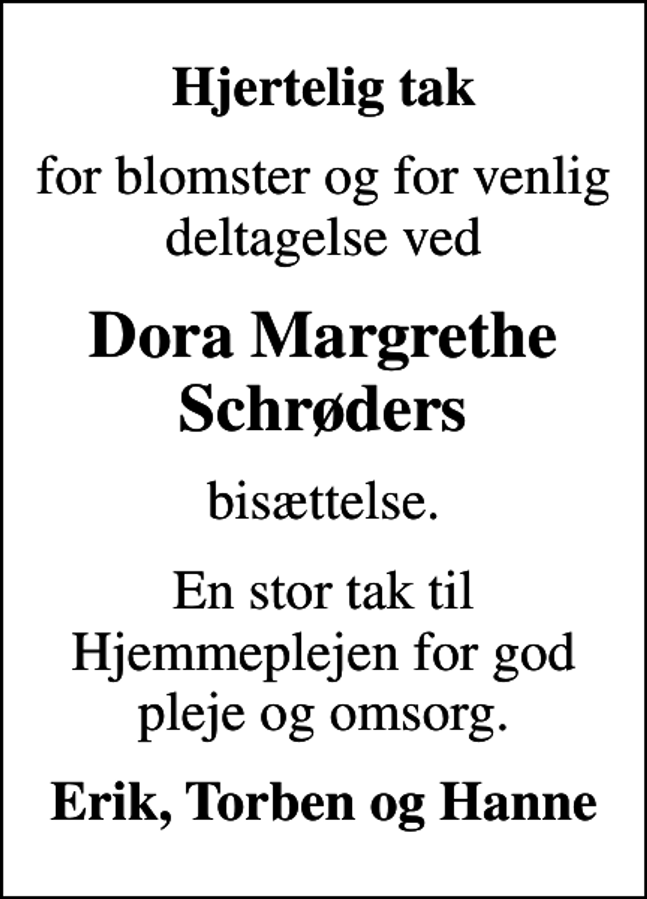 <p>Hjertelig tak<br />for blomster og for venlig deltagelse ved<br />Dora Margrethe Schrøders<br />bisættelse.<br />En stor tak til Hjemmeplejen for god pleje og omsorg.<br />Erik, Torben og Hanne</p>