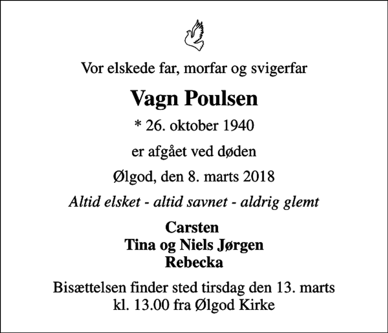 <p>Vor elskede far, morfar og svigerfar<br />Vagn Poulsen<br />* 26. oktober 1940<br />er afgået ved døden<br />Ølgod, den 8. marts 2018<br />Altid elsket - altid savnet - aldrig glemt<br />Carsten Tina og Niels Jørgen Rebecka<br />Bisættelsen finder sted tirsdag den 13. marts kl. 13.00 fra Ølgod Kirke</p>