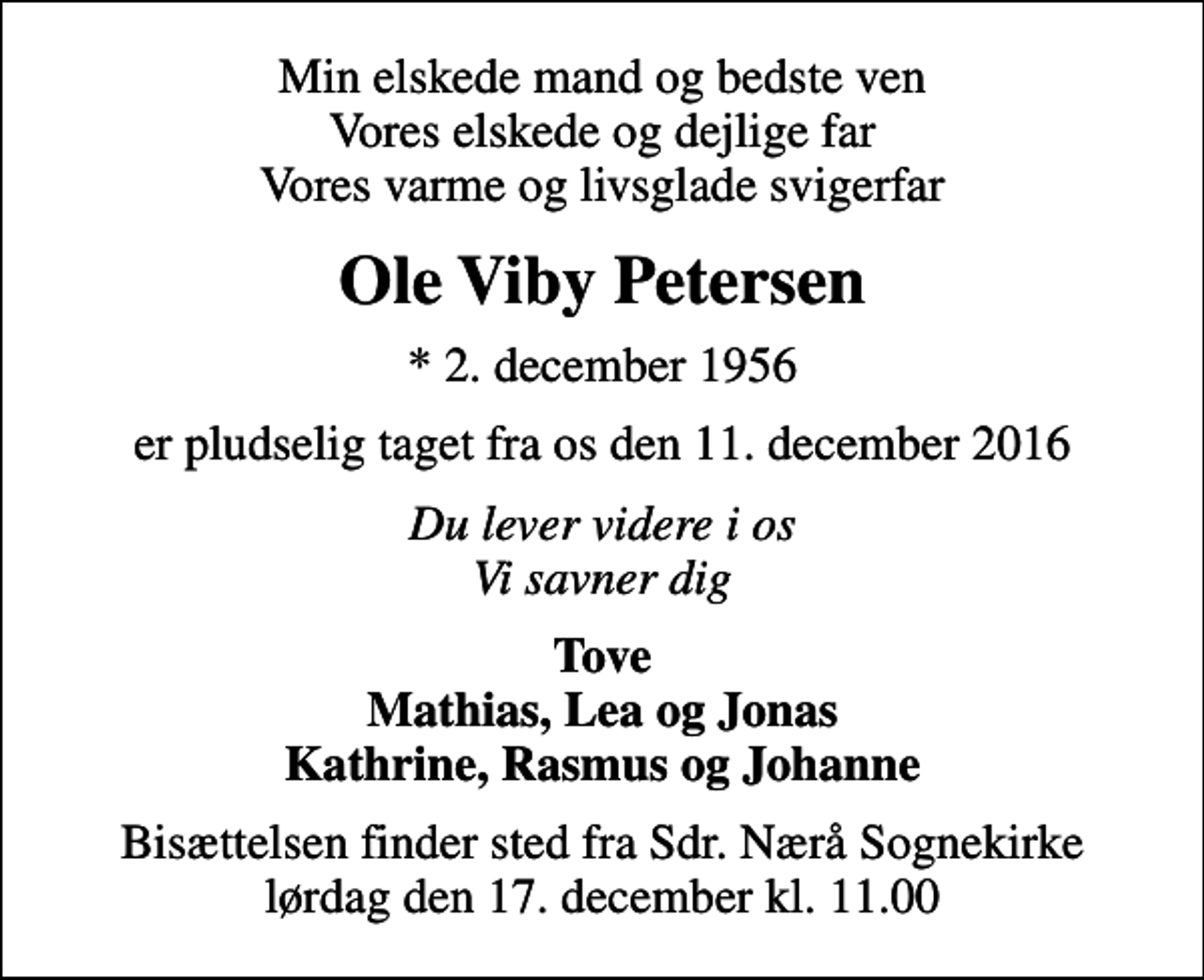 <p>Min elskede mand og bedste ven Vores elskede og dejlige far Vores varme og livsglade svigerfar<br />Ole Viby Petersen<br />* 2. december 1956<br />er pludselig taget fra os den 11. december 2016<br />Du lever videre i os Vi savner dig<br />Tove Mathias, Lea og Jonas Kathrine, Rasmus og Johanne<br />Bisættelsen finder sted fra Sdr. Nærå Sognekirke lørdag den 17. december kl. 11.00</p>