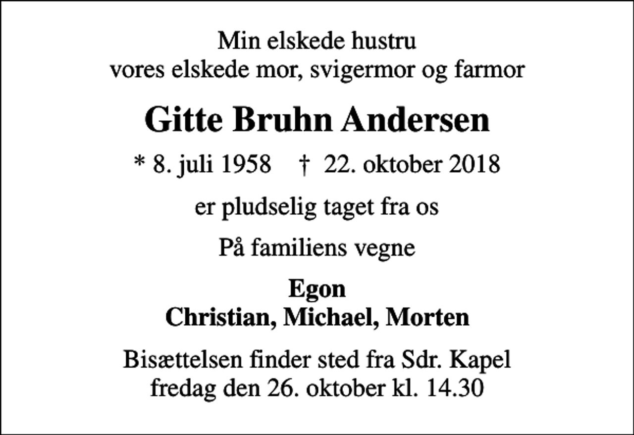 <p>Min elskede hustru vores elskede mor, svigermor og farmor<br />Gitte Bruhn Andersen<br />* 8. juli 1958 ✝ 22. oktober 2018<br />er pludselig taget fra os<br />På familiens vegne<br />Egon Christian, Michael, Morten<br />Bisættelsen har fundet sted</p>
