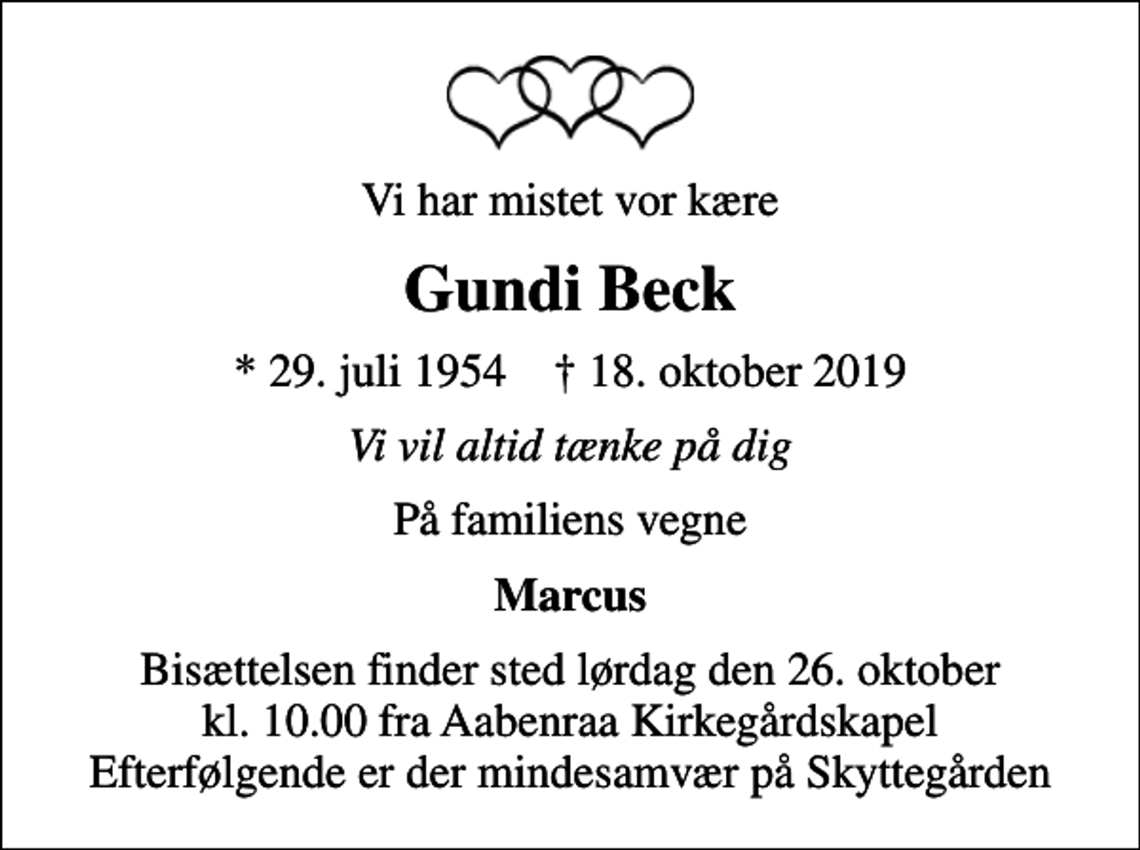 <p>Vi har mistet vor kære<br />Gundi Beck<br />* 29. juli 1954 ✝ 18. oktober 2019<br />Vi vil altid tænke på dig<br />På familiens vegne<br />Marcus<br />Bisættelsen finder sted lørdag den 26. oktober kl. 10.00 fra Aabenraa Kirkegårdskapel Efterfølgende er der mindesamvær på Skyttegården</p>