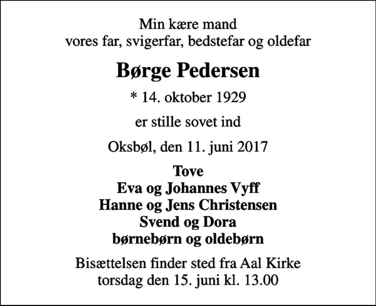 <p>Min kære mand vores far, svigerfar, bedstefar og oldefar<br />Børge Pedersen<br />* 14. oktober 1929<br />er stille sovet ind<br />Oksbøl, den 11. juni 2017<br />Tove Eva og Johannes Vyff Hanne og Jens Christensen Svend og Dora børnebørn og oldebørn<br />Bisættelsen finder sted fra Aal Kirke torsdag den 15. juni kl. 13.00</p>