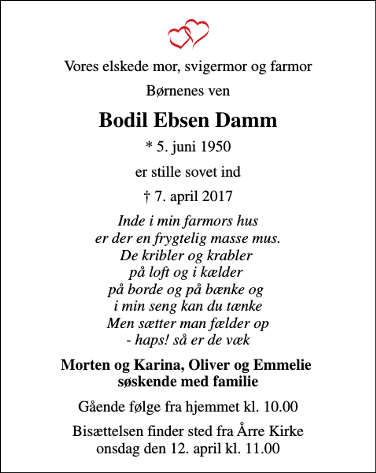 <p>Vores elskede mor, svigermor og farmor<br />Børnenes ven<br />Bodil Ebsen Damm<br />* 5. juni 1950<br />er stille sovet ind<br />7. april 2017<br />Inde i min farmors hus er der en frygtelig masse mus. De kribler og krabler på loft og i kælder på borde og på bænke og i min seng kan du tænke Men sætter man fælder op - haps! så er de væk<br />Morten og Karina, Oliver og Emmelie søskende med familie<br />Gående følge fra hjemmet kl. 10.00<br />Bisættelsen finder sted fra Årre Kirke onsdag den 12. april kl. 11.00</p>
