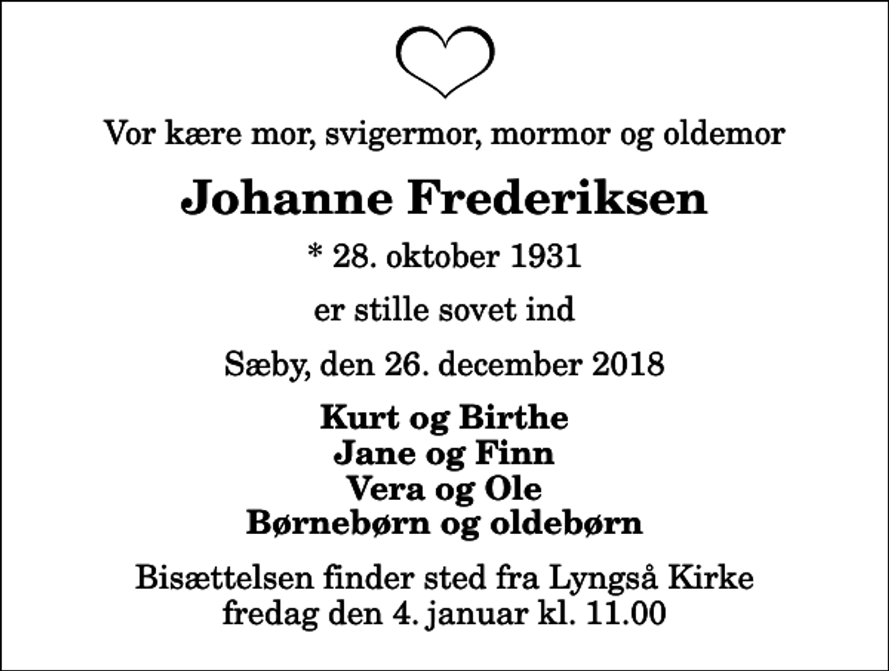<p>Vor kære mor, svigermor, mormor og oldemor<br />Johanne Frederiksen<br />* 28. oktober 1931<br />er stille sovet ind<br />Sæby, den 26. december 2018<br />Kurt og Birthe Jane og Finn Vera og Ole Børnebørn og oldebørn<br />Bisættelsen finder sted fra Lyngså Kirke fredag den 4. januar kl. 11.00</p>