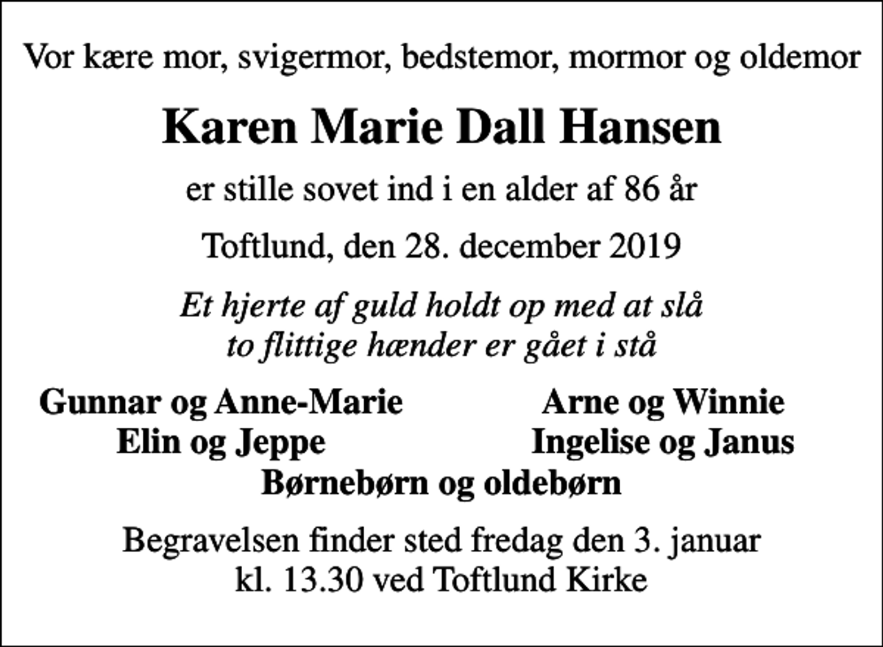 <p>Vor kære mor, svigermor, bedstemor, mormor og oldemor<br />Karen Marie Dall Hansen<br />er stille sovet ind i en alder af 86 år<br />Toftlund, den 28. december 2019<br />Et hjerte af guld holdt op med at slå to flittige hænder er gået i stå<br />Gunnar og Anne-Marie<br />Arne og Winnie<br />Elin og Jeppe<br />Ingelise og Janus<br />Begravelsen finder sted fredag den 3. januar kl. 13.30 ved Toftlund Kirke</p>