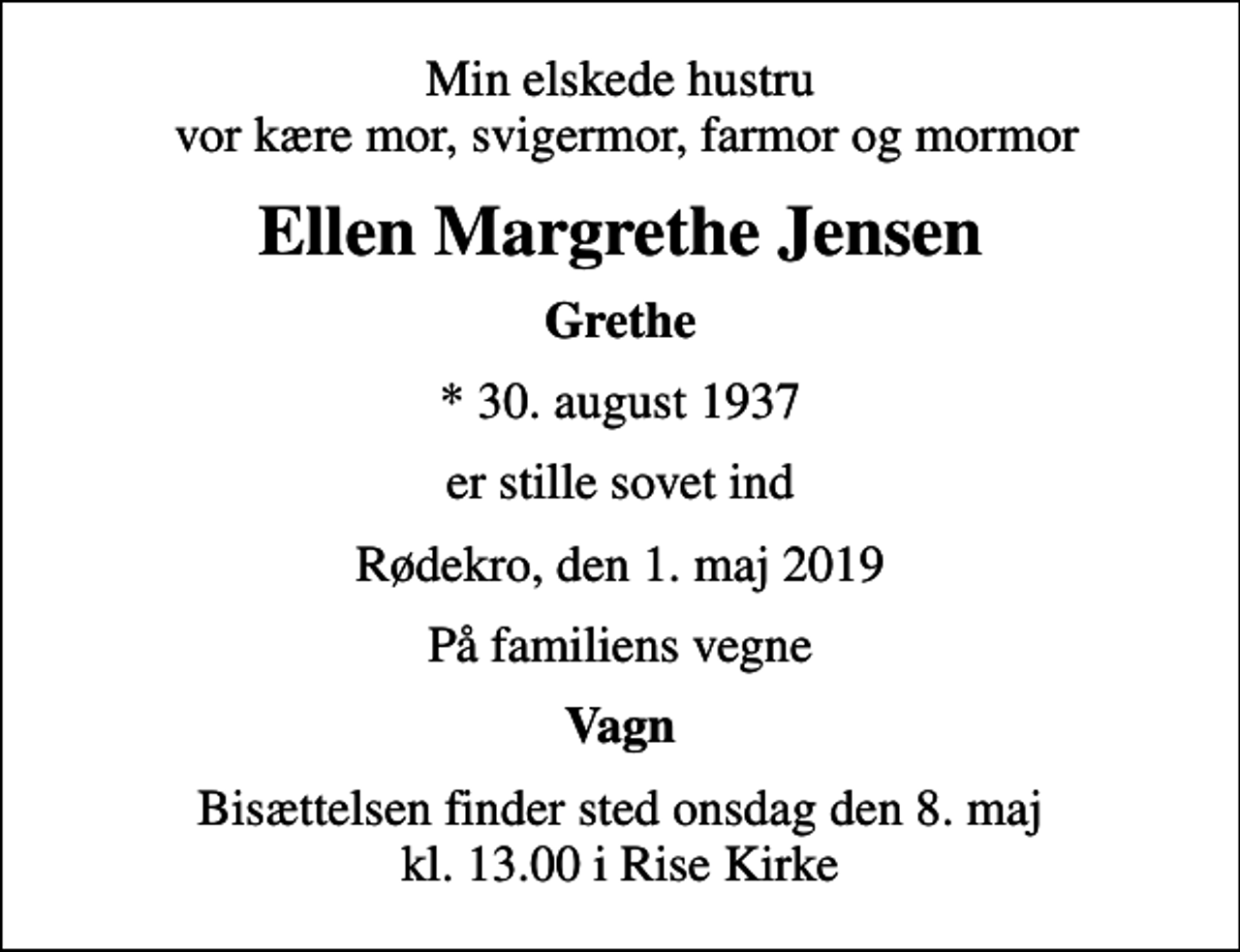 <p>Min elskede hustru vor kære mor, svigermor, farmor og mormor<br />Ellen Margrethe Jensen<br />Grethe<br />* 30. august 1937<br />er stille sovet ind<br />Rødekro, den 1. maj 2019<br />På familiens vegne<br />Vagn<br />Bisættelsen finder sted onsdag den 8. maj kl. 13.00 i Rise Kirke</p>