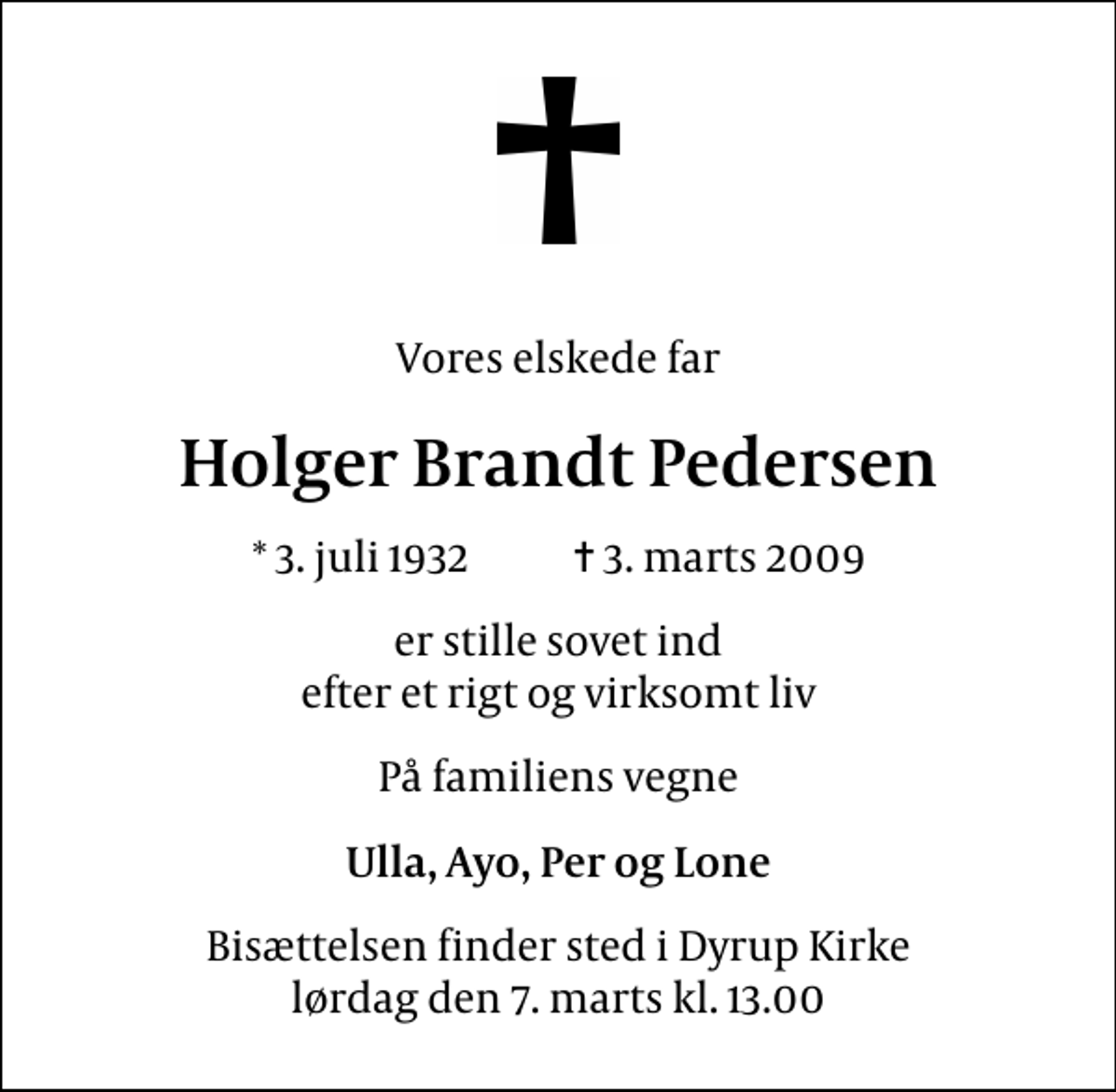 <p>Vores elskede far<br />Holger Brandt Pedersen<br />* 3. juli 1932 ✝ 3. marts 2009<br />er stille sovet ind efter et rigt og virksomt liv<br />På familiens vegne<br />Ulla, Ayo, Per og Lone<br />Bisættelsen finder sted i Dyrup Kirke lørdag den 7. marts kl. 13.00</p>