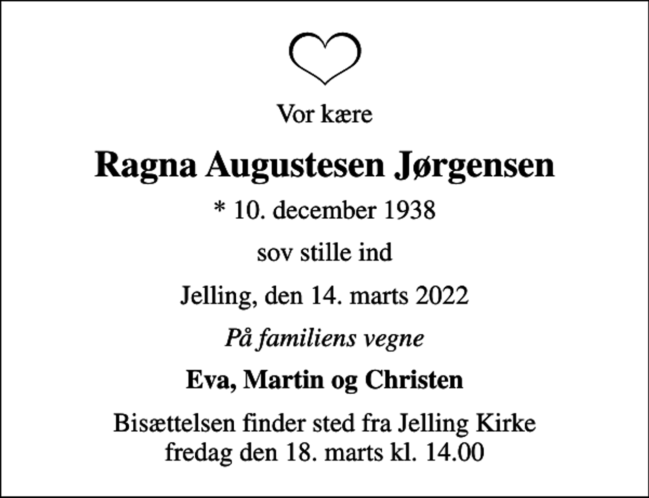 <p>Vor kære<br />Ragna Augustesen Jørgensen<br />* 10. december 1938<br />sov stille ind<br />Jelling, den 14. marts 2022<br />På familiens vegne<br />Eva, Martin og Christen<br />Bisættelsen finder sted fra Jelling Kirke fredag den 18. marts kl. 14.00</p>