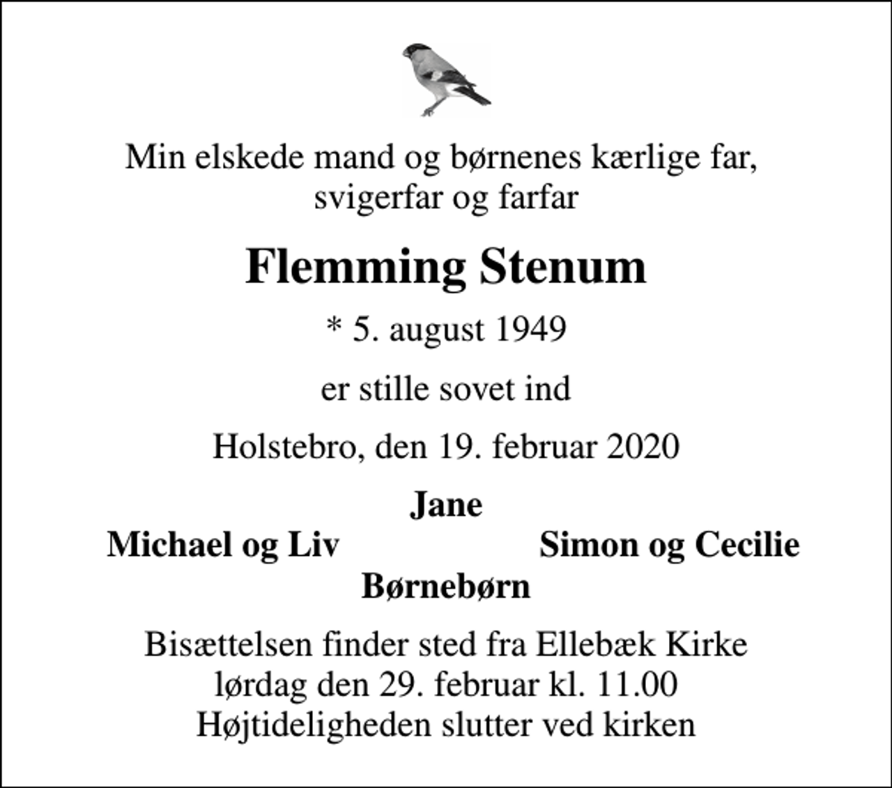 <p>Min elskede mand og børnenes kærlige far, svigerfar og farfar<br />Flemming Stenum<br />* 5. august 1949<br />er stille sovet ind<br />Holstebro, den 19. februar 2020<br />Jane<br />Michael og Liv<br />Simon og Cecilie<br />Bisættelsen finder sted fra Ellebæk Kirke lørdag den 29. februar kl. 11.00 Højtideligheden slutter ved kirken</p>