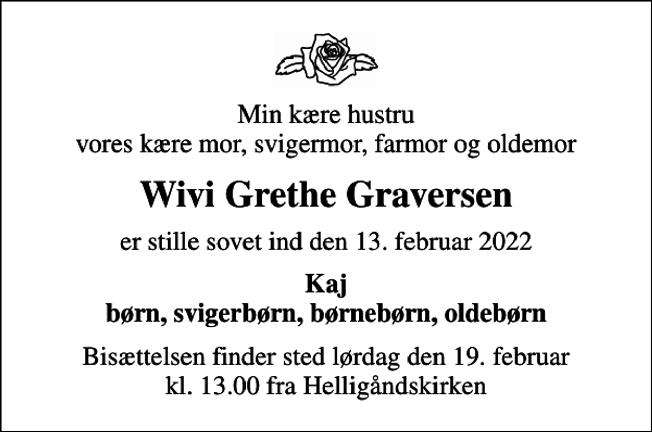<p>Min kære hustru vores kære mor, svigermor, farmor og oldemor<br />Wivi Grethe Graversen<br />er stille sovet ind den 13. februar 2022<br />Kaj børn, svigerbørn, børnebørn, oldebørn<br />Bisættelsen finder sted lørdag den 19. februar kl. 13.00 fra Helligåndskirken</p>