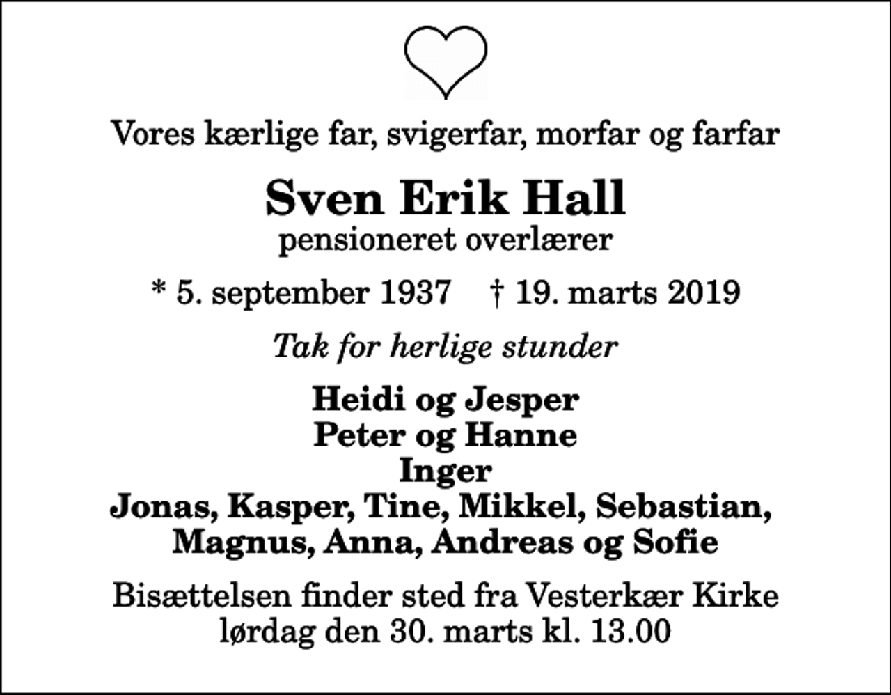 <p>Vores kærlige far, svigerfar, morfar og farfar<br />Sven Erik Hall<br />pensioneret overlærer<br />* 5. september 1937 ✝ 19. marts 2019<br />Tak for herlige stunder<br />Heidi og Jesper Peter og Hanne Inger Jonas, Kasper, Tine, Mikkel, Sebastian, Magnus, Anna, Andreas og Sofie<br />Bisættelsen finder sted fra Vesterkær Kirke lørdag den 30. marts kl. 13.00</p>