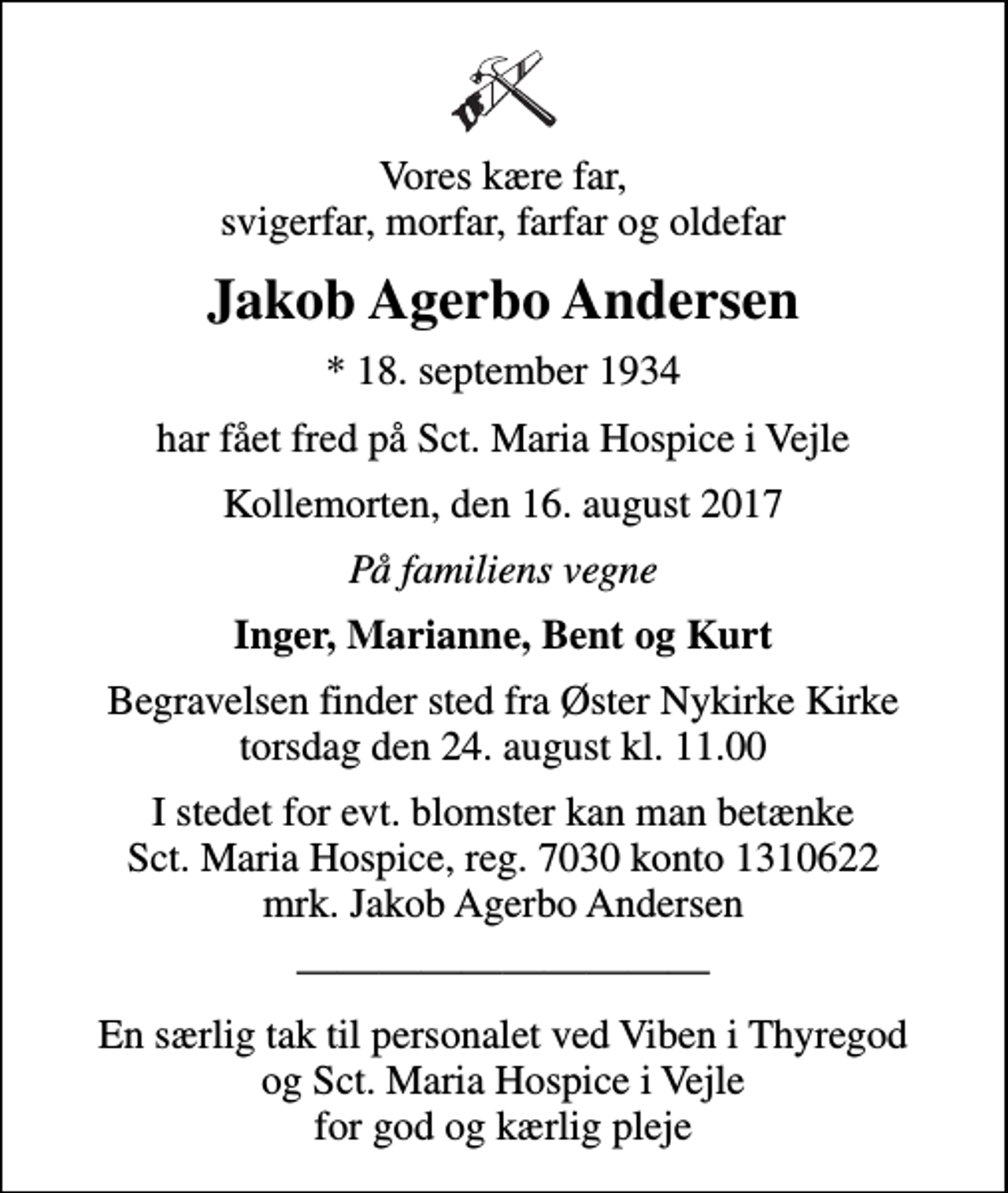 <p>Vores kære far, svigerfar, morfar, farfar og oldefar<br />Jakob Agerbo Andersen<br />* 18. september 1934<br />har fået fred på Sct. Maria Hospice i Vejle<br />Kollemorten, den 16. august 2017<br />På familiens vegne<br />Inger, Marianne, Bent og Kurt<br />Begravelsen finder sted fra Øster Nykirke Kirke torsdag den 24. august kl. 11.00<br />I stedet for evt. blomster kan man betænke<br />Sct. Maria Hospice reg.7030,kontonr.1310622mrk. Jakob Agerbo<br />Andersen<br />En særlig tak til personalet ved Viben i Thyregod og Sct. Maria Hospice i Vejle for god og kærlig pleje</p>